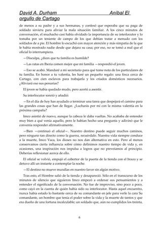 David A. Durham Aníbal El
orgullo de Cartago
de menos a su padre y a sus hermanas, y confesó que esperaba que su paga de
soldado sirviera para aliviar la mala situación familiar. A los cinco minutos de
conversación, el muchacho casi había olvidado la importancia de su interlocutor y lo
tomaba por un teniente de campo de los que debían tratar a menudo con los
soldados de a pie. El hombre lo escuchó con mayor atención y más simpatía de la que
le había mostrado nadie desde que dejara su casa; por eso, no se tomó a mal que el
oficial lo interrumpiera.
—Disculpa, ¿dices que tu familia es humilde?
—Las ratas en Iberia comen mejor que mi familia —respondió el joven.
—Eso se acabó. Mandaré a mi secretario para qué tome nota de los particulares de
tu familia. En honor a tu valentía, les haré un pequeño regalo: una finca cerca de
Cartago, con cien esclavos para trabajarla y los criados domésticos necesarios.
¿Aliviará eso sus penurias?
El joven se había quedado mudo, pero acertó a asentir.
Su interlocutor sonrió y añadió:
—En el día de hoy has ayudado a terminar una tarea que despejará el camino para
las grandes cosas que han de llegar. ¿Lucharás por mí con la misma valentía en la
próxima campaña?
Imco asintió de nuevo, aunque la cabeza le daba vueltas. No acababa de entender
muy bien a qué venía aquello, pero le habían hecho una pregunta y adivinó que le
convenía responder afirmativamente.
—Bien —continuó el oficial—. Nuestro destino puede seguir muchos caminos,
pero ninguno tan directo como la guerra, recuérdalo. Nuestra vida siempre conduce
a la muerte, Imco Vaca, los dioses no nos dan alternativa en esto. Pero al menos
conservamos cierta influencia sobre cómo definimos nuestro tiempo de vida y, en
ocasiones, una inspiración nos impulsa a logros que no preveíamos al principio.
Deberías reflexionar acerca de ello.
El oficial se volvió, empujó el cobertor de la puerta de la tienda con el brazo y se
detuvo allí un instante a contemplar la noche.
—El destino no mueve murallas en nuestro favor sin algún motivo.
Tras esto, el Hombre salió de la tienda y desapareció. Sólo en el transcurso de los
minutos de silencio que siguieron Imco empezó a ordenar sus pensamientos y a
entender el significado de la conversación. No fue de improviso, sino poco a poco,
como cayó en la cuenta de quién había sido su interlocutor. Hasta aquel encuentro,
nunca había estado lo bastante cerca de su comandante en jefe para verle la cara Su
comandante, un hombre que tenía el poder sobre la vida y la muerte de tantos y que
era dueño de una fortuna incalculable; un soldado que, aún no cumplidos los treinta,
6
 