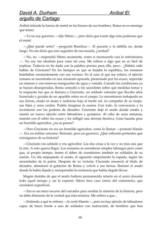 David A. Durham Aníbal El
orgullo de Cartago
Aníbal infunde la fuerza de metal en los brazos de sus hombres. Roma no es enemigo
que temer.
—Yo no soy guerrero —dijo Sileno—, pero diría que existe algo más poderoso que
el metal.
—¿Qué puede serlo? —preguntó Bomílcar—. El punzón y la tablilla no, desde
luego. No me dirás que eres seguidor de esa escuela, ¿verdad?
—No, no —respondió Sileno secamente, como si reconocerlo casi lo entristeciera
—. No soy tan idealista para creer tal cosa. Me refiero a algo que no es fácil de
explicar. Todavía no he dado con la palabra precisa para ello, pero... ¿Habéis oído
hablar de Cincinato? En los tiempos en que se forjaba la república, los romanos
batallaban constantemente con sus vecinos. En el caso al que me refiero, el ejército
romano se encontraba en una situación apurada, presionado por los ecuos, superado
en número y con reservas menguantes de agua y comida. Cuando las condiciones ya
se hacían desesperadas, Roma consultó a los sacerdotes sobre qué medidas tomar y
la respuesta fue que se llamara a Cincinato, un soldado veterano que llevaba años
licenciado y gozaba de un apacible retiro en el campo. Lo encontraron trabajando en
sus tierras, arado en mano y sudoroso bajo el fuerte sol, en compañía de su mujer,
sus hijos y unos cerdos. Podéis imaginar la escena. Con todo, lo convocaron y lo
invistieron con los poderes de dictador. Cincinato dejó el arado donde estaba y
reunió un nuevo ejército entre labradores y granjeros. Al cabo de unas semanas,
marchó con él sobre los ecuos y les infligió una derrota decisiva. Gran hazaña para
un humilde agricultor, ¿no os parece?
—Pero Cincinato no era un humilde agricultor, como lo llamas —protestó Hanón
—. Era un militar veterano. Retirado, pero un guerrero. ¿Qué reflexión pretendes que
extraigamos de su historia?
—Cincinato era soldado y era agricultor. Las dos cosas a la vez y no más una que
la otra. A esto quería llegar. Los romanos se consideran simples labriegos pero creen
que, al propio tiempo, tienen el deber de constituirse también en soldados de su
nación. Un día empujando el arado, el siguiente empuñando la espada, según las
necesidades de la patria. Después de su victoria, Cincinato renunció al título de
dictador, abandonó el gobierno de Roma y volvió a sus tierras. Retomó el arado
donde lo había dejado y reemprendió la existencia que había elegido llevar.
Magón dudaba de que el arado hubiera permanecido intacto en el surco durante
todo aquel tiempo y así lo expresó. Sileno hizo caso omiso del comentario, que
consideró superficial.
—Eso es un mero recurso del narrador para resaltar la simetría de la historia, pero
no debe distraerte de la verdad que ésta encierra. Me refiero a que...
—Entiendo a qué te refieres —le cortó Hanón—, pero no hay ejército de labradores
capaz de hacer frente a uno de soldados con instrucción, de hombres que han
60
 