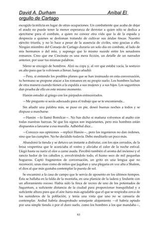 David A. Durham Aníbal El
orgullo de Cartago
escogido la milicia en lugar de otras ocupaciones. Un combatiente que acaba de dejar
el arado no puede tener la menor esperanza de derrotar a quien sólo se dedica a
ejercitarse para el combate, a quien no conoce otra vida que la de la espada y
desprecia a quienes se desloman tratando de cultivar sus áridas fincas. Nuestro
ejército triunfa, y no lo hace a pesar de la ausencia de civiles, sino gracias a ello.
Ningún miembro del Consejo de Cartago duraría un solo día en combate, al lado de
mis hermanos o del mío, y supongo que lo mismo sucede entre los senadores
romanos. Creo que ese Cincinato es una mera ficción, un detalle de un narrador
anterior, por usar tus mismas palabras.
Sileno se encogió de hombros. Alzó su copa y, al ver que estaba vacía, la sostuvo
en alto para que la volviesen a llenar; luego añadió:
—Pero, si entiendo los posibles planes que se han insinuado en esta conversación,
tu hermano se propone atacar a los romanos en su propio suelo. Los hombres luchan
de otra manera cuando tienen a la espalda a sus mujeres y a sus hijos. Los saguntinos
dan prueba de ello en este mismo momento.
Hanón estudió al griego con los párpados entrecerrados.
—Me pregunto si serás adecuado para el trabajo que se te encomienda...
Sin añadir una palabra más, se puso en pie, deseó buenas noches a todos y se
dispuso a marcharse.
—Hanón —lo llamó Bomílcar—. No has dicho si mañana volvemos al asalto con
todas nuestras fuerzas. Sé que los signos son inquietantes, pero mis hombres están
dispuestos a lanzarse a esa muralla. Adhérbal dice...
—Conozco sus opiniones —replicó Hanón—, pero los ingenieros no dan órdenes,
sino que las cumplen. No he decidido todavía. Debo meditarlo un poco más.
Abandonó la tienda y se detuvo un instante a disfrutar, con los ojos cerrados, de la
brisa vespertina que le acariciaba el rostro y aliviaba el calor de la noche estival.
Llegó hasta su nariz el olor a carne asada. Percibió también el aroma del incienso y el
rancio hedor de los caballos y, envolviéndolo todo, el humo seco de mil pequeñas
hogueras. Captó fragmentos de conversación, un grito en una lengua que no
reconoció, unas risas como de niños que jugaban y una plegaria en voz alta a Shalem,
el dios al que más gustaba contemplar la puesta de sol.
Se encaminó a la casa de campo que le servía de aposento en los últimos tiempos.
Ésta se hallaba en la falda de la montaña, en una planicie de la ladera y lindante con
un afloramiento rocoso. Había sido la finca de recreo de uno de los potentados de
Saguntum, a suficiente distancia de la ciudad para proporcionar tranquilidad y a
suficiente altura para que el aire fuera más agradable que el que se respiraba cerca de
los sumideros de la población, y tenía una vista que uno no se cansaría de
contemplar. Aníbal habría desaprobado semejante alojamiento —él habría optado
por una simple tienda o por el duro suelo, como los hombres a los que mandaba—,
61
 