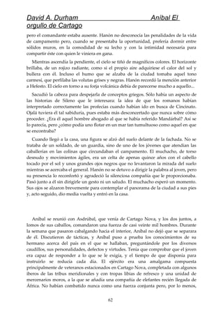 David A. Durham Aníbal El
orgullo de Cartago
pero el comandante estaba ausente. Hanón no desconocía las penalidades de la vida
de campamento pero, cuando se presentaba la oportunidad, prefería dormir entre
sólidos muros, en la comodidad de su lecho y con la intimidad necesaria para
compartir éste con quien le viniera en gana.
Mientras ascendía la pendiente, el cielo se tiñó de magníficos colores. El horizonte
brillaba, de un rojizo radiante, como si el propio aire adquiriese el calor del sol y
bullera con él. Incluso el humo que se alzaba de la ciudad tomaba aquel tono
carmesí, que perfilaba las volutas grises y negras. Hanón recordó la mención anterior
a Hefesto. El cielo en torno a su forja volcánica debía de parecerse mucho a aquello...
Sacudió la cabeza para despejarla de conceptos griegos. Sólo había un aspecto de
las historias de Sileno que le interesara: la idea de que los romanos habían
interpretado correctamente las profecías cuando habían ido en busca de Cincinato.
Ojalá tuviera él tal sabiduría, pues estaba más desconcertado que nunca sobre cómo
proceder. ¿Era él aquel hombre ahogado al que se había referido Mandárbal? Así se
lo parecía, pero ¿cómo podía uno flotar en un mar tan tumultuoso como aquel en que
se encontraba?
Cuando llegó a la casa, una figura se alzó del suelo delante de la fachada. No se
trataba de un soldado, de un guardia, sino de uno de los jóvenes que atendían las
caballerías en las colinas que circundaban el campamento. El muchacho, de torso
desnudo y movimientos ágiles, era un celta de apenas quince años con el cabello
tocado por el sol y unos grandes ojos negros que no levantaron la mirada del suelo
mientras se acercaba el general. Hanón no se detuvo a dirigir la palabra al joven, pero
su presencia lo reconfortó y agradeció la silenciosa compañía que le proporcionaba.
Pasó junto a él sin dirigirle un gesto ni un saludo. El muchacho esperó un momento.
Sus ojos se alzaron brevemente para contemplar el panorama de la ciudad a sus pies
y, acto seguido, dio media vuelta y entró en la casa.
Aníbal se reunió con Asdrúbal, que venía de Cartago Nova, y los dos juntos, a
lomos de sus caballos, comandaron una fuerza de casi veinte mil hombres. Durante
la semana que pasaron cabalgando hacia el interior, Aníbal no dejó que se separara
de él. Discutieron de tácticas, y Aníbal puso a prueba los conocimientos de su
hermano acerca del país en el que se hallaban, preguntándole por los diversos
caudillos, sus personalidades, defectos y virtudes. Tenía que comprobar que el joven
era capaz de responder a lo que se le exigía, y el tiempo de que disponía para
instruirlo se reducía cada día. El ejército era una amalgama compuesta
principalmente de veteranos estacionados en Cartago Nova, completada con algunos
iberos de las tribus meridionales y con tropas libias de refresco y una unidad de
mercenarios moros, a la que se añadía una compañía de elefantes recién llegada de
África. No habían combatido nunca como una fuerza conjunta pero, por lo menos,
62
 