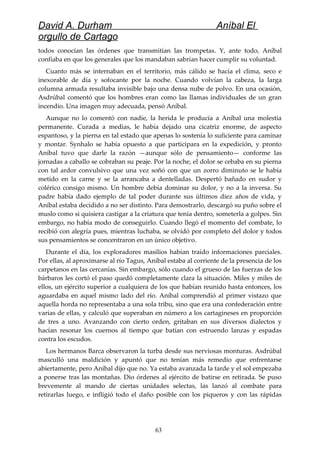 David A. Durham Aníbal El
orgullo de Cartago
todos conocían las órdenes que transmitían las trompetas. Y, ante todo, Aníbal
confiaba en que los generales que los mandaban sabrían hacer cumplir su voluntad.
Cuanto más se internaban en el territorio, más cálido se hacía el clima, seco e
inexorable de día y sofocante por la noche. Cuando volvían la cabeza, la larga
columna armada resultaba invisible bajo una densa nube de polvo. En una ocasión,
Asdrúbal comentó que los hombres eran como las llamas individuales de un gran
incendio. Una imagen muy adecuada, pensó Aníbal.
Aunque no lo comentó con nadie, la herida le producía a Aníbal una molestia
permanente. Curada a medias, le había dejado una cicatriz enorme, de aspecto
espantoso, y la pierna en tal estado que apenas lo sostenía lo suficiente para caminar
y montar. Synhalo se había opuesto a que participara en la expedición, y pronto
Aníbal tuvo que darle la razón —aunque sólo de pensamiento— conforme las
jornadas a caballo se cobraban su peaje. Por la noche, el dolor se cebaba en su pierna
con tal ardor convulsivo que una vez soñó con que un zorro diminuto se le había
metido en la carne y se la arrancaba a dentelladas. Despertó bañado en sudor y
colérico consigo mismo. Un hombre debía dominar su dolor, y no a la inversa. Su
padre había dado ejemplo de tal poder durante sus últimos diez años de vida, y
Aníbal estaba decidido a no ser distinto. Para demostrarlo, descargó su puño sobre el
muslo como si quisiera castigar a la criatura que tenía dentro, someterla a golpes. Sin
embargo, no había modo de conseguirlo. Cuando llegó el momento del combate, lo
recibió con alegría pues, mientras luchaba, se olvidó por completo del dolor y todos
sus pensamientos se concentraron en un único objetivo.
Durante el día, los exploradores masilios habían traído informaciones parciales.
Por ellas, al aproximarse al río Tagus, Aníbal estaba al corriente de la presencia de los
carpetanos en las cercanías. Sin embargo, sólo cuando el grueso de las fuerzas de los
bárbaros les cortó el paso quedó completamente clara la situación. Miles y miles de
ellos, un ejército superior a cualquiera de los que habían reunido hasta entonces, los
aguardaba en aquel mismo lado del río. Aníbal comprendió al primer vistazo que
aquella horda no representaba a una sola tribu, sino que era una confederación entre
varias de ellas, y calculó que superaban en número a los cartagineses en proporción
de tres a uno. Avanzando con cierto orden, gritaban en sus diversos dialectos y
hacían resonar los cuernos al tiempo que batían con estruendo lanzas y espadas
contra los escudos.
Los hermanos Barca observaron la turba desde sus nerviosas monturas. Asdrúbal
masculló una maldición y apuntó que no tenían más remedio que enfrentarse
abiertamente, pero Aníbal dijo que no. Ya estaba avanzada la tarde y el sol empezaba
a ponerse tras las montañas. Dio órdenes al ejército de batirse en retirada. Se puso
brevemente al mando de ciertas unidades selectas, las lanzó al combate para
retirarlas luego, e infligió todo el daño posible con los piqueros y con las rápidas
63
 