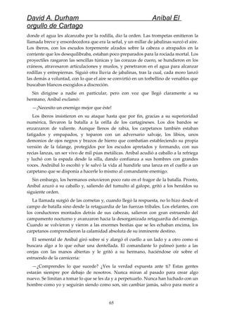 David A. Durham Aníbal El
orgullo de Cartago
donde el agua les alcanzaba por la rodilla, dio la orden. Las trompetas emitieron la
llamada breve y ensordecedora que era la señal, y un millar de jabalinas surcó el aire.
Los iberos, con los escudos torpemente alzados sobre la cabeza o atrapados en la
corriente que los desequilibraba, estaban poco preparados para la rociada mortal. Los
proyectiles rasgaron las sencillas túnicas y las corazas de cuero, se hundieron en los
cráneos, atravesaron articulaciones y muslos, y penetraron en el agua para alcanzar
rodillas y entrepiernas. Siguió otra lluvia de jabalinas, tras la cual, cada moro lanzó
las demás a voluntad, con lo que el aire se convirtió en un torbellino de venablos que
buscaban blancos escogidos a discreción.
Sin dirigirse a nadie en particular, pero con voz que llegó claramente a su
hermano, Aníbal exclamó:
—¡Necesito un enemigo mejor que éste!
Los iberos insistieron en su ataque hasta que por fin, gracias a su superioridad
numérica, llevaron la batalla a la orilla de los cartagineses. Los dos bandos se
enzarzaron de valiente. Aunque llenos de rabia, los carpetanos también estaban
fatigados y empapados, y toparon con un adversario salvaje, los libios, unos
demonios de ojos negros y brazos de hierro que combatían estableciendo su propia
versión de la falange, protegidos por los escudos apretados y formando, con sus
recias lanzas, un ser vivo de mil púas metálicas. Aníbal acudió a caballo a la refriega
y luchó con la espada desde la silla, dando confianza a sus hombres con grandes
voces. Asdrúbal lo escoltó y le salvó la vida al hundirle una lanza en el cuello a un
carpetano que se disponía a hacerle lo mismo al comandante enemigo.
Sin embargo, los hermanos estuvieron poco rato en el fragor de la batalla. Pronto,
Aníbal azuzó a su caballo y, saliendo del tumulto al galope, gritó a los heraldos su
siguiente orden.
La llamada surgió de las cornetas y, cuando llegó la respuesta, no lo hizo desde el
campo de batalla sino desde la retaguardia de las fuerzas tribales. Los elefantes, con
los conductores montados detrás de sus cabezas, salieron con gran estruendo del
campamento nocturno y avanzaron hacia la desorganizada retaguardia del enemigo.
Cuando se volvieron y vieron a las enormes bestias que se les echaban encima, los
carpetanos comprendieron la calamidad absoluta de su inminente destino.
El semental de Aníbal giró sobre sí y alargó el cuello a un lado y a otro como si
buscara algo a lo que echar una dentellada. El comandante lo palmeó junto a las
orejas con las manos abiertas y le gritó a su hermano, haciéndose oír sobre el
estruendo de la carnicería:
—¿Comprendes lo que sucede? ¿Ves la verdad expuesta ante ti? Estas gentes
estarán siempre por debajo de nosotros. Nunca miran al pasado para crear algo
nuevo. Se limitan a tomar lo que se les da y a perpetuarlo. Nunca han luchado con un
hombre como yo y seguirán siendo como son, sin cambiar jamás, salvo para morir a
65
 