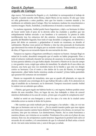 David A. Durham Aníbal El
orgullo de Cartago
algo nuevo. Tal momento ha llegado y a ti, Asdrúbal, te corresponderá el trabajo de
lograrlo. Cuando marche sobre Roma, dejaré Iberia en tus manos. El año que viene
no sólo gobernarás a estos pueblos, sino que los traerás a nuestro mundo y los
moldearás en soldados para Cartago. Hoy los matamos; mañana los resucitaremos a
nuestra imagen. Hazlo, Asdrúbal, y moldearemos el mundo a nuestra voluntad.
La mañana siguiente, Aníbal partió hacia Saguntum y dejó a su hermano la labor
de hacer sentir todo el peso de la derrota sobre las ciudades y pueblos que tan
estúpidamente habían enviado a sus hombres a la carnicería. La pierna le dolía
terriblemente tras los esfuerzos del día anterior. Acompañado de una reducida
guardia del Batallón Sagrado, hizo todo el viaje decidido a castigarse, sin detenerse a
pesar del dolor en aumento y golpeándose el muslo en ocasiones, en desafío al
sufrimiento. Muchas veces pensó en Himilce y ésta fue otra punzada de frustración
que desvaneció los restos de alegría por su reciente victoria. Transcurridos ya un par
de días, el Tagus era un recuerdo lejano de una narración de otro.
Tampoco su regreso a Saguntum contribuyó a mejorar su humor. Aunque llegó en
mitad de la noche, descubrió enseguida que el asedio no había progresado. Pese a
todo el esfuerzo realizado durante las semanas de ausencia, la escena que iluminaba
la luna parecía idéntica a la que había dejado. Encontró a Hanón en la casa de campo
y, con grandes voces, exigió que saliera de inmediato. Se adueñó de él una cólera sin
mesura, una furia que rara vez mostraba fuera de la batalla y que esta vez dirigió
contra su hermano. Con el rostro a dos dedos de la cara de Hanón, lo interrogó
ásperamente. ¿Qué había hecho mientras estaba al mando? ¿Cómo había permitido
que pasaran tres semanas sin novedades?
Hanón no respondió de inmediato, sino que se quedó allí plantado, en ropa de
dormir, recitando una cronología de lo que habían llevado a cabo. Si lo atemorizó en
algo el estallido de su hermano, no lo demostró. Tampoco reaccionó cuando Aníbal
le ordenó con un ademán que callara.
—Hanón, qué gran regalo me habrías hecho si, a mi regreso, hubiese podido cenar
dentro de esas murallas. Pero, en lugar de eso, has trabajado a ritmo de caracol
mientras disfrutabas en tu casa de verano. ¿Crees que a tu padre le complacería esto?
Aníbal se sentó en una banqueta y cerró los ojos a la vista de la ciudad como
intentaba cerrar su mente al dolor de la pierna.
—Me cuentan que estás turbado por los presagios y las señales —dijo, en voz tan
baja que su hermano casi no lo oyó—. ¿No te enseñó nuestro padre que esos signos
son hitos para nuestro camino hacia delante? Si disgustas a los dioses, no será por tus
acciones, sino por tus retrasos. Los destruiremos, Hanón. Así es como honramos a
nuestros dioses, con victorias en su nombre. Pondremos fin a esto en el plazo de una
semana. Esta vez, les arrojaremos cuanto tenemos. Saguntum lo perderá todo salvo el
recuerdo de mi nombre y el conocimiento de que la voluntad de Baal actúa a través
de mí. Así será como termine esto, y será el día que yo señale.
66
 