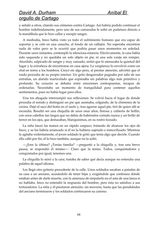 David A. Durham Aníbal El
orgullo de Cartago
y señaló a otros, citando sus crímenes contra Cartago. Así habría podido continuar el
hombre indefinidamente, pero uno de sus camaradas le soltó un puñetazo directo a
la mandíbula que lo hizo callar y escupir sangre.
A mediodía, Imco había visto ya todo el sufrimiento humano que era capaz de
soportar y se coló en una casucha, al fondo de un callejón. No esperaba encontrar
nada de valor pero se le ocurrió que podría pasar unos momentos en soledad.
Durante unos instantes, contempló la silenciosa estancia. Efectivamente, la casa había
sido saqueada y no quedaba un solo objeto en pie, ni una sola vasija sin romper.
Aturdido, salpicado de sangre y muy cansado, sintió que lo atenazaba la quietud del
lugar y la extrañeza de encontrarse en casa ajena. La vergüenza lo envolvió como un
chal en torno a los hombros. Creyó oír algo pero, al prestar atención, advirtió que el
ruido procedía de su propio interior. Un grito desgarrador pugnaba por salir de sus
entrañas, un alarido inarticulado que expresaba sin palabras algo más primitivo y
profundo. Su corazón se debatía entre emociones contrapuestas, incapaz de
ordenarlas. Necesitaba un momento de tranquilidad para contener aquellos
sentimientos, pues no había lugar para ellos.
Una tos ahogada interrumpió sus reflexiones. Se volvió hacia el lugar de donde
procedía el sonido y distinguió un pie que asomaba, colgando, de la chimenea de la
cocina. Dejó el saco del botín en el suelo y, tras agarrar aquel pie, tiró de quien allí se
escondía. Resultó ser una chiquilla de unos once años, llorosa y cubierta de hollín,
con unos cabellos tan largos que no debía de habérselos cortado nunca y un brillo de
terror en los ojos, que destacaban, blanquísimos, en su rostro tiznado.
La niña lanzó las manos en un rápido zarpazo, tratando de alcanzar los ojos de
Imco, y se los habría arrancado si él no la hubiera sujetado e inmovilizado. Mientras
la agitaba violentamente, el joven soldado le gritó que tenía algo que decirle. Cuando
ella calló por fin, él lo hizo también, aunque no la soltó.
—¿Eres la última? ¿Tenías familia? —preguntó a la chiquilla y, tras una breve
pausa, se respondió él mismo—: Claro que la tenías. Todos, conquistadores y
conquistados por igual, tenemos una.
La chiquilla lo miró a la cara; trataba de saber qué decía aunque no entendía una
palabra de aquel idioma.
Les llegó otro griterío procedente de la calle. Unos soldados sacaban a patadas de
su casa a un anciano, acusándolo de tener hijas y exigiéndole que confesara dónde
estaban antes de darle muerte, con la amenaza de empalarlo en el asta de una lanza si
no hablaba. Imco no entendió la respuesta del hombre, pero ésta no satisfizo a sus
torturadores. La niña y él prestaron atención, sin moverse, hasta que las penalidades
del anciano terminaron y los soldados continuaron su camino.
68
 