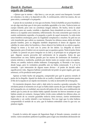 David A. Durham Aníbal El
orgullo de Cartago
—Quiero que te sientes —dijo Imco y, con un pie, acercó una banqueta. Levantó
en volandas a la niña y la depositó en ella. A continuación, retiró las manos, dio un
paso atrás y contempló a la pequeña.
A pesar de su suciedad, se veía que era bonita. Tenía la barbilla un poco hundida y
un ojo algo más bajo que el otro pero resultaba agradable a la vista. Todavía tenía un
cuerpo infantil, pero esto no constituía ningún defecto. De hecho, tenía la edad
suficiente para ser usada, vendida o alquilada. Imco deambuló en torno a ella y se
detuvo a su espalda unos instantes, reflexionando. Era más consciente que nunca de
cuánto sufrimiento esperaba a la pequeña a partir de aquel momento. La niña tenía
unos hombros enclenques, pero su fragilidad complacería a muchos. Su piel era un
velo translúcido que cubría su osamenta. Durante los últimos meses debía de haber
pasado hambre, pero su delgadez también despertaría el deseo de algunos. Los
cabellos le caían sobre los hombros, e Imco observó los latidos de su arteria yugular.
Alargó la mano y la tocó con la yema de los dedos. La chiquilla se movió
ligeramente, pero él indicó con un susurro que se quedara quieta. Notó el pulso firme
y cálido. Le pareció un poco irregular en su latir y al principio no se preguntó por
qué. Alguien sacaría provecho del sufrimiento de la pequeña. Antes de que
transcurriese un mes, habría pasado por las manos de centenares de hombres y
estaría enferma y maltrecha, podrida por dentro tanto en cuerpo como en espíritu.
Ahora, en cambio, todavía estaba indemne. Compungida, sí; llorando a los suyos,
desde luego, pero la verdadera pesadilla aún no había comenzado. Y a él se le
concedía —por intercesión de alguna mano divina— el poder de decidir sobre
aquella joven vida. Algunos habrían considerado tal poder un gran regalo; ¿por qué,
entonces, a él le producía tanto pesar?
Apenas se hubo hecho tal pregunta, comprendió por qué le parecía extraño el
pulso de la chiquilla. Apartó los dedos de su cuello y hundió en aquel mismo punto
el filo de la espada en un rápido movimiento. La niña se derrumbó de la banqueta.
Un momento después, Imco salió y dejó atrás la casucha a grandes zancadas. No
olvidaría jamás el momento en el que se había dado cuenta de que el latido irregular
de la pequeña era, en realidad, una mezcla del pulso de los dos, una combinación de
ambos que la yema de sus dedos había captado durante los breves instantes en que
habían estado en contacto. Aunque había vivido como soldado los últimos años, en
algún rincón de su corazón guardaba todavía cierta ternura, ciertos sentimientos
fraternales y un cariño infantil a sus hermanas. Por eso rogó que la niña hubiera
comprendido el sentido de su acto, que lo hubiera entendido como lo que era: un
piadoso regalo.
Cuando la noticia del saqueo de Saguntum llegó al Senado romano, reunido en
sesión, varios senadores pidieron la palabra para exigir una inmediata declaración de
69
 