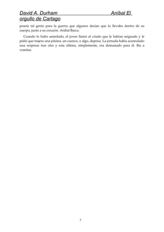 David A. Durham Aníbal El
orgullo de Cartago
poseía tal genio para la guerra que algunos decían que lo llevaba dentro de su
cuerpo, junto a su corazón. Aníbal Barca.
Cuando lo hubo asimilado, el joven llamó al criado que le habían asignado y le
pidió que trajera una jofaina, un cuenco, o algo, deprisa. La jornada había acumulado
una sorpresa tras otra y esta última, simplemente, era demasiado para él. Iba a
vomitar.
7
 