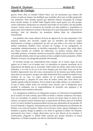 David A. Durham Aníbal El
orgullo de Cartago
guerra. Entre ellos se contaba Valerio Flaco, con tal entusiasmo que esbozó allí
mismo un plan de ataque, tan detallado que resultaba obvio que se había preparado
con antelación. Otro senador apuntó que deberían haberse encargado de Cartago
hacía mucho tiempo. Si Aníbal había llegado hasta aquel punto, era sólo porque
ciertos individuos anteponían sus intereses personales en las Galias a los del pueblo
romano. Varias voces se mostraron de acuerdo con tales palabras y respaldaron la
queja, pero otras intentaron centrar la discusión en lo más importante: Roma tenía un
enemigo. Ante tal situación, los senadores debían dejar de vilipendiarse
mutuamente.
Las palabras más cautas salieron de boca de algunos de los más respetados. Uno
propuso mandar otro enviado; sugirió que un miembro del Senado viajara
directamente a Cartago y preguntara de una vez por todas si los actos de Aníbal
debían entenderse también como acciones de Cartago. Si los cartagineses no
respondían satisfactoriamente, se decidiría emprender la guerra. Que nadie dijera
que Roma iniciaba un conflicto sin reflexionar. La justicia romana debía ser
razonable, primero, y después, cuando era necesario, rápida como un halcón. A pesar
del acalorado debate, antes de que acabara el día se adoptó el plan propuesto y Fabio
Máximo, el mayor, fue designado portador del mensaje.
El enviado navegó con sorprendente buen tiempo, sin el menor signo de mal
agüero en el cielo o en el propio mar. La naturaleza no parecía consciente de la
importancia del debate que se avecinaba. Fabio sufría de artritis, sobre todo los días
húmedos, y su vista ya no era la de otros tiempos; por otro lado, tenía uno de los
hombros ligeramente más alto como consecuencia de las lesiones que había sufrido
años antes en una pierna, aunque esto sabía disimularlo bien cuando no estaba en los
confines de su casa. La negra melena de su juventud había encanecido
prematuramente y, después de unos años de luchar contra ello, lucía ahora con
orgullo aquella señal de madurez. Era su edad lo que daba solidez a su autoridad. Y
lo que le había valido, junto con muchas otras razones, que lo designaran para
presidir la embajada, con la responsabilidad de formular una pregunta y de
responderla como resultara adecuado.
Los cartagineses recibieron a la delegación romana y le ofrecieron la hospitalidad
de la ciudad con toda cortesía, pero Fabio se limitó a solicitar audiencia al Consejo.
Una vez concedida, no perdió el tiempo. Avanzó con tiento hasta el centro de la
cámara, un espacio menos luminoso que su equivalente de Roma, pues no lo bañaba
el sol y la única claridad la proporcionaban las teas que sobresalían de las paredes. El
aire era húmedo y fragante, aromatizado por las cubas burbujeantes de infusiones de
hierbas y las varas de incienso. Fabio, con su borrosa visión, apenas distinguía a los
hombres a quienes dirigía la palabra y los olores le agredían el olfato. No obstante,
permaneció muy firme y fingió observarlos con la más directa de las miradas. A
continuación, preguntó si Aníbal había actuado por propia iniciativa al atacar
Saguntum, o si había cumplido con ello la voluntad de Cartago.
70
 
