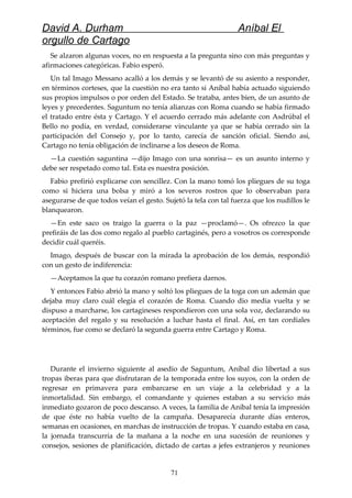 David A. Durham Aníbal El
orgullo de Cartago
Se alzaron algunas voces, no en respuesta a la pregunta sino con más preguntas y
afirmaciones categóricas. Fabio esperó.
Un tal Imago Messano acalló a los demás y se levantó de su asiento a responder,
en términos corteses, que la cuestión no era tanto si Aníbal había actuado siguiendo
sus propios impulsos o por orden del Estado. Se trataba, antes bien, de un asunto de
leyes y precedentes. Saguntum no tenía alianzas con Roma cuando se había firmado
el tratado entre ésta y Cartago. Y el acuerdo cerrado más adelante con Asdrúbal el
Bello no podía, en verdad, considerarse vinculante ya que se había cerrado sin la
participación del Consejo y, por lo tanto, carecía de sanción oficial. Siendo así,
Cartago no tenía obligación de inclinarse a los deseos de Roma.
—La cuestión saguntina —dijo Imago con una sonrisa— es un asunto interno y
debe ser respetado como tal. Esta es nuestra posición.
Fabio prefirió explicarse con sencillez. Con la mano tomó los pliegues de su toga
como si hiciera una bolsa y miró a los severos rostros que lo observaban para
asegurarse de que todos veían el gesto. Sujetó la tela con tal fuerza que los nudillos le
blanquearon.
—En este saco os traigo la guerra o la paz —proclamó—. Os ofrezco la que
prefiráis de las dos como regalo al pueblo cartaginés, pero a vosotros os corresponde
decidir cuál queréis.
Imago, después de buscar con la mirada la aprobación de los demás, respondió
con un gesto de indiferencia:
—Aceptamos la que tu corazón romano prefiera darnos.
Y entonces Fabio abrió la mano y soltó los pliegues de la toga con un ademán que
dejaba muy claro cuál elegía el corazón de Roma. Cuando dio media vuelta y se
dispuso a marcharse, los cartagineses respondieron con una sola voz, declarando su
aceptación del regalo y su resolución a luchar hasta el final. Así, en tan cordiales
términos, fue como se declaró la segunda guerra entre Cartago y Roma.
Durante el invierno siguiente al asedio de Saguntum, Aníbal dio libertad a sus
tropas iberas para que disfrutaran de la temporada entre los suyos, con la orden de
regresar en primavera para embarcarse en un viaje a la celebridad y a la
inmortalidad. Sin embargo, el comandante y quienes estaban a su servicio más
inmediato gozaron de poco descanso. A veces, la familia de Aníbal tenía la impresión
de que éste no había vuelto de la campaña. Desaparecía durante días enteros,
semanas en ocasiones, en marchas de instrucción de tropas. Y cuando estaba en casa,
la jornada transcurría de la mañana a la noche en una sucesión de reuniones y
consejos, sesiones de planificación, dictado de cartas a jefes extranjeros y reuniones
71
 