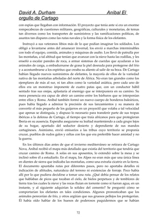 David A. Durham Aníbal El
orgullo de Cartago
con espías que llegaban con información. El proyecto que tenía ante sí era un enorme
rompecabezas de cuestiones militares, geográficas, culturales y monetarias, de temas
tan diversos como los transportes de suministros y las ramificaciones políticas, de
asuntos tan dispares como las rutas navales y la forma física de los elefantes.
Instruyó a sus veteranos libios más de lo que podían imaginar los soldados. Los
obligó a levantarse antes del amanecer invernal, los envió a marchas interminables
con todo el equipo, comida, animales y máquinas de asalto. Los llevó de patrulla por
las montañas, a tal altitud que tenían que avanzar con la nieve hasta las rodillas, y les
enseñó a escalar paredes de roca, a armar sistemas de cuerdas que ayudaran a los
animales de carga, a embadurnarse de grasa la piel desnuda para protegerse del frío
y a acostumbrarse a los espíritus que creaba su aliento al salir de su boca. De Cartago
habían llegado nuevos suministros de elefantes, la mayoría de ellos de la variedad
nativa de las montañas arboladas del norte de África. No eran tan grandes como los
ejemplares de más al sur, ni tan altos como la variedad asiática, pero cada uno de
ellos era un monstruo imponente de cuatro patas que, con un conductor hábil
sentado tras sus orejas, aplastaría al enemigo que se interpusiera en su camino. Su
mera presencia era capaz de abrir un camino entre los bárbaros que se interponían
entre ellos y Roma. Aníbal también formó un nuevo cuerpo de honderos baleáricos,
pues había llegado a admirar la precisión de sus lanzamientos y su manera de
convertir el más pequeño de los guijarros en un proyectil que volaba a tal velocidad
que apenas se distinguía, y dispuso lo necesario para transferir parte de sus tropas
ibéricas a la defensa de Cartago, al tiempo que traía africanos para que protegieran
Iberia en su ausencia. Esperaba asegurarse su lealtad manteniendo a cada grupo lejos
de su hogar, apartado del seductor desierto y dependiente de sus mandos
cartagineses. Asimismo, envió emisarios a las tribus cuyo territorio se proponía
cruzar, pueblos de rudos galos y celtas con los que era preferible hacer amistad y no
la guerra.
En los últimos días antes de que el invierno mediterráneo se retirara de Cartago
Nova, Aníbal recibió el mapa más detallado que existía del territorio que tendría que
cruzar camino de Roma. A solas en sus aposentos, lo extendió sobre la mesa y se
inclinó sobre él a estudiarlo. En el mapa, los Alpes no eran más que una única línea
en dientes de sierra que indicaba las montañas, como una extraña cicatriz en la tierra.
El documento apuntaba rutas por diferentes pasos, pero no aportaba detalles ni
indicación de altitudes, naturaleza del terreno ni existencias de forraje. Poco había
allí por lo que pudiera decidirse a tomar una ruta. ¿Qué debía pensar de los relatos
que hablaban de picos que tocaban el cielo, de hielos perpetuos y de temblores de
tierra tras los cuales la nieve y las rocas fluían en torrente como si fueran agua, en un
instante, y al siguiente adquirían la solidez del cemento? Se preguntó cómo se
comportarían los elefantes en tales condiciones. Algunos pronosticaban que los
animales perecerían de frío, y otros argüían que sus gruesos pellejos los protegerían.
Él había oído hablar de los huesos de poderosos paquidermos que se habían
72
 