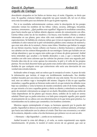 David A. Durham Aníbal El
orgullo de Cartago
descubierto atrapados en los hielos en tierras muy al norte. Gigantes, se decía que
eran. Si aquellas criaturas habían adquirido tan gran tamaño allí, tal vez el clima
sería más favorable para sus elefantes de lo que la gente suponía.
Por si no resultaba suficientemente confuso, entre la descripción de los parajes
naturales venían los nombres de las tribus: voleos, cavaros, alóbroges, tricastinii,
taurinos, cenomanos... ¿Qué pueblos eran aquéllos? Algunos le resultaban conocidos,
pues hacía mucho que se habían abierto algunos canales de comunicación con ellos.
Ciertas tribus como las de los insubres y los boyos, eran hostiles a Roma y estaban
interesadas en sus planes, pero otras sólo eran nombres envueltos en rumores y
especulaciones. Se hablaba de criaturas rubias que vivían en regiones tan frías que les
cambiaba el color natural de la piel volviéndolos pálidos como estatuas de mármol y
que eran más altos de lo normal y fieros como lobos. Hombres que bebían la sangre
de sus héroes muertos, hacían collares con huesos y dientes humanos y adornaban
sus cabañas con los cráneos blanqueados de sus enemigos. Gente que luchaba con un
salvaje abandono y que no seguía más orden que el deseo de gloria personal. Aníbal
tenía entendido que acudían a la batalla desnudos o casi, y que a menudo iban
vestidos con sólo unos calzones que les cubrían las piernas como una segunda piel.
Extraña idea ésta de no verse apenas los músculos, la piel y el vello de las propias
piernas. No era fácil discernir hasta qué punto eran ciertos tales comentarios, pero no
dudaba de que cualquier error que contuvieran sólo sería una desviación de una
verdad más extraña todavía.
Inclinado sobre el mapa, notó un sofoco que le enrojecía el rostro. A pesar de toda
la información que incluía, el mapa era terriblemente inadecuado. Sus detalles
estaban trazados por una única mano y salidos de una sola mente. No era el mundo
real, sino un esbozo vago e incompleto del mismo. Llegaría el día en que aquellas
montañas y aquellas gentes se hicieran reales ante él, en que notaría las afiladas rocas
bajo sus sandalias y vería la barrera de montes extenderse ante él de forma tangible,
en que miraría a la cara a aquellas gentes y olería su aliento y estrecharía su mano en
gesto de amistad o derramaría su sangre en un duelo. Resultaba extraño que miles de
vidas dependieran de los planes que trazara ahora, urdidos de la nada en serena
soledad. Deseó que su padre estuviera a su lado para compartir aquello, pero apartó
el pensamiento de su cabeza con una determinación en la que tenía gran práctica. La
incertidumbre era la cadena que constreñía a los hombres corrientes.
Mientras seguía contemplando el mapa, su hermana apareció por la puerta del
pasillo. Sapaníbal se detuvo un momento en el umbral y continuó adelante, al tiempo
que hacía una indicación con la cabeza al criado. Éste hizo una reverencia y se retiró
de la estancia, dejando a solas a los dos hermanos por primera vez en casi un año.
—Hermano —dijo Sapaníbal—, confío en no molestarte…
Aníbal levantó la vista del dibujo y, al verla, su rostro experimentó una rápida
transformación. Al pronto, le mostró el rostro severo de un general, que casi se
73
 