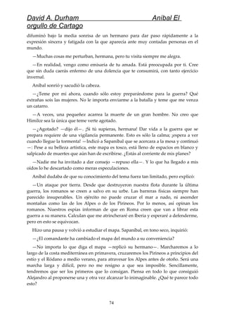 David A. Durham Aníbal El
orgullo de Cartago
difuminó bajo la media sonrisa de un hermano para dar paso rápidamente a la
expresión sincera y fatigada con la que aparecía ante muy contadas personas en el
mundo.
—Muchas cosas me perturban, hermana, pero tu visita siempre me alegra.
—En realidad, vengo como emisaria de tu amada. Está preocupada por ti. Cree
que sin duda caerás enfermo de una dolencia que te consumirá, con tanto ejercicio
invernal.
Aníbal sonrió y sacudió la cabeza.
—¿Teme por mí ahora, cuando sólo estoy preparándome para la guerra? Qué
extrañas sois las mujeres. No le importa enviarme a la batalla y teme que me venza
un catarro.
—A veces, una pequeñez acarrea la muerte de un gran hombre. No creo que
Himilce sea la única que teme verte agotado.
—¿Agotado? —dijo él—. ¡Si tú supieras, hermana! Dar vida a la guerra que se
prepara requiere de una vigilancia permanente. Esto es sólo la calma; ¡espera a ver
cuando llegue la tormenta! —Indicó a Sapaníbal que se acercara a la mesa y continuó
—: Pese a su belleza artística, este mapa es tosco, está lleno de espacios en blanco y
salpicado de muertes que aún han de escribirse. ¿Estás al corriente de mis planes?
—Nadie me ha invitado a dar consejo —repuso ella—. Y lo que ha llegado a mis
oídos lo he descartado como meras especulaciones.
Aníbal dudaba de que su conocimiento del tema fuera tan limitado, pero explicó:
—Un ataque por tierra. Desde que destruyeron nuestra flota durante la última
guerra, los romanos se creen a salvo en su urbe. Las barreras físicas siempre han
parecido insuperables. Un ejército no puede cruzar el mar a nado, ni ascender
montañas como las de los Alpes o de los Pirineos. Por lo menos, así opinan los
romanos. Nuestros espías informan de que en Roma creen que van a librar esta
guerra a su manera. Calculan que me atrincheraré en Iberia y esperaré a defenderme,
pero en esto se equivocan.
Hizo una pausa y volvió a estudiar el mapa. Sapaníbal, en tono seco, inquirió:
—¿El comandante ha cambiado el mapa del mundo a su conveniencia?
—No importa lo que diga el mapa —replicó su hermano—. Marcharemos a lo
largo de la costa mediterránea en primavera, cruzaremos los Pirineos a principios del
estío y el Ródano a medio verano, para atravesar los Alpes antes de otoño. Será una
marcha larga y difícil, pero no me resigno a que sea imposible. Sencillamente,
tendremos que ser los primeros que lo consigan. Piensa en todo lo que consiguió
Alejandro al proponerse una y otra vez alcanzar lo inimaginable. ¿Qué te parece todo
esto?
74
 