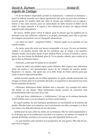 David A. Durham Aníbal El
orgullo de Cartago
—Si de mí hubiera dependido acordar tu matrimonio —continuó su hermana—,
quizá te hubiese buscado una esposa igualmente útil, pero un poco más próxima a
nuestra gente. Un hombre debe dar valor al vínculo que establece con su esposa y
honrar a ésta como merece, pero un comandante no debe mezclar el deber con el
ardor. Es mejor respetar a la esposa y dar satisfacción al pene con alguna bonita
seguidora del campamento.
De nuevo, Aníbal quiso volver la cabeza, pues le pareció que las palabras de su
hermana eran una referencia indirecta a su propio casamiento, pero ella lo previno
de cualquier movimiento con un chasquido admonitorio.
—¿Lo dices en serio? —preguntó Aníbal—. Nuestro padre no se portaba así con
nuestra madre...
—Es cierto, pero ella tenía una fuerza comparable a la suya. Tú eres un hombre,
Aníbal, y no puedes hacerte idea de los sacrificios que se exigen a las mujeres.
Nuestra madre era el pilar desde el que Amílcar Barca se lanzó al mundo y nunca,
jamás, fue una fuente de debilidad para él. Tú no puedes saberlo, pero confía en lo
que te dice tu hermana mayor.
—Entonces, ¿crees que mi esposa no es tal pilar?
—Jamás he dicho una palabra agria contra Himilce. Sólo expreso mis reflexiones
sobre un asunto y mis pensamientos acerca de las virtudes de nuestra madre.
Respecto a tu esposa... Sea quien sea, se la debe tratar de forma estricta para que
cause la menor distracción posible.
Aníbal escuchó aquello con los labios apretados. Un gesto ceñudo amenazaba con
arrugar su frente, pero no lo permitió del todo y la expresión se desvaneció tras unos
breves instantes de silencio.
—Hermana, deberíamos haber hablado más a menudo. Tus consejos son sabios
allí donde yo soy miope. Ojalá hubiéramos tenido ocasión de conversar más
profundamente sobre las cosas de la vida.
—¿Por qué dices «deberíamos» y «hubiéramos»? ¿Es que no lo estamos haciendo
ahora? Hablas como si no tuviéramos un futuro ante nosotros.
En aquel instante, los dos hermanos percibieron un movimiento en la entrada del
pasillo. Himilce entró en la estancia, cruzó una mirada con ellos, carraspeó y se llevó
una mano a los delicados huesos de sus clavículas.
Aníbal posó la suya sobre los dedos de su hermana. Ella los retiró rápidamente y
él, al tiempo que se levantaba para acercarse a su esposa y sin apartar un instante su
mirada de Himilce, musitó en un susurro que sólo Sapaníbal alcanzó a oír:
—Lo que tenemos ante nosotros es la perspectiva de una guerra. Más allá de eso,
poco más es seguro.
76
 