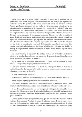 David A. Durham Aníbal El
orgullo de Cartago
Nadie supo explicar cómo había escapado el pequeño al cuidado de su
gobernanta, pero era un chiquillo vivaz, envalentonado por el logro que representaba
sostenerse sobre dos piernas, y los niños a esa edad tienen sus recursos secretos.
Avanzó por largos corredores sin que nadie lo viera, cruzó una estancia en la que
había dispuesta una gran mesa de banquetes por debajo de la cual pasó, salió a un
balcón abierto a la tarde invernal y regresó al calor de otra sala. Avanzaba descalzo,
con las piernas torcidas y apoyando sus rechonchos piececitos sobre las pulidas losas
del suelo con una rotación de caderas, de forma que el trasero envuelto en pañales le
servía de pivote para lanzar hacia delante alternativamente las piernas regordetas.
Apartó un extremo de la cortina que separaba dos estancias y se encontró en una sala
llena de voces masculinas. Éstas atrajeron al pequeño, pues entre ellas había una que,
por su timbre y su cadencia, reconoció de inmediato como la de su padre. Sólo
cuando estuvo allí, plantado en un ángulo de la habitación y mirando con timidez la
mesa y a los poderosos guerreros reunidos en torno a ella, reparó alguien en su
presencia.
En aquel instante, la expresión de Aníbal, sumido en profundas cavilaciones
mientras se frotaba el mentón con una mano, era de gran seriedad. Sin embargo, su
rostro se iluminó al reconocer al pequeño.
—¡Por todos los...! —exclamó, interrumpiendo a uno de sus invitados a media
frase—. Disculpadme, amigos, pero nos están espiando.
Con estas palabras, se levantó de la mesa, dio unos pasos hacia el pequeño y,
cogiéndolo con las dos manos, lo levantó y lo sostuvo un momento por encima de su
cabeza para gran regocijo del niño.
—¿Qué haces tú aquí, Amílcar?
—Ha venido a aprender de cuestiones políticas y marciales —apuntó Bomílcar.
Bóstar empleó el griego para dar explicaciones a los invitados:
—Es el hijo de Aníbal —les dijo—. Lleva el nombre de su abuelo en honor a éste,
naturalmente. El niño trae de cabeza a sus cuidadoras y esta vez se les ha escapado.
El trío de macedonios asintió con aire comprensivo. No parecían ofendidos por la
interrupción. Al contrario, uno de ellos elogió el aspecto saludable del pequeño y
otro añadió que quizá no fuesen doncellas lo que necesitaba, sino soldados jóvenes
que lo escoltaran.
Lisento, portavoz de la delegación helena y que por ello ocupaba el asiento central,
pidió ver de cerca aquel Amílcar. El griego llevaba una coraza de cuero oscuro con el
contorno de los músculos abdominales y pectorales adornado con clavos de plata.
Era un hombre robusto, de mejillas surcadas de cicatrices y una ceja partida de la que
77
 