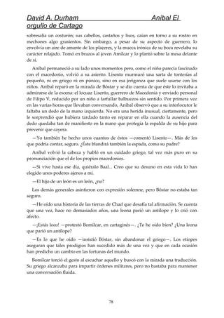 David A. Durham Aníbal El
orgullo de Cartago
sobresalía un costurón; sus cabellos, castaños y lisos, caían en torno a su rostro en
mechones algo grasientos. Sin embargo, a pesar de su aspecto de guerrero, lo
envolvía un aire de amante de los placeres, y la mueca irónica de su boca revelaba su
carácter relajado. Tomó en brazos al joven Amílcar y lo plantó sobre la mesa delante
de sí.
Aníbal permaneció a su lado unos momentos pero, como el niño parecía fascinado
con el macedonio, volvió a su asiento. Lisento murmuró una sarta de tonterías al
pequeño, ni en griego ni en púnico, sino en esa jerigonza que suele usarse con los
niños. Aníbal reparó en la mirada de Bóstar y se dio cuenta de que éste lo invitaba a
admirarse de la escena: el locuaz Lisento, guerrero de Macedonia y enviado personal
de Filipo V, reducido por un niño a farfullar balbuceos sin sentido. Por primera vez
en las varias horas que llevaban conversando, Aníbal observó que a su interlocutor le
faltaba un dedo de la mano izquierda. No era una herida inusual, ciertamente, pero
le sorprendió que hubiera tardado tanto en reparar en ella cuando la ausencia del
dedo quedaba tan de manifiesto en la mano que protegía la espalda de su hijo para
prevenir que cayera.
—Yo también he hecho unos cuantos de éstos —comentó Lisento—. Más de los
que podría contar, seguro. ¿Éste blandirá también la espada, como su padre?
Aníbal volvió la cabeza y habló en un cuidado griego, tal vez más puro en su
pronunciación que el de los propios macedonios.
—Si vive hasta ese día, quiéralo Baal... Creo que su desuno en esta vida lo han
elegido unos poderes ajenos a mí.
—El hijo de un león es un león, ¿no?
Los demás generales asintieron con expresión solemne, pero Bóstar no estaba tan
seguro.
—He oído una historia de las tierras de Chad que desafía tal afirmación. Se cuenta
que una vez, hace no demasiados años, una leona parió un antílope y lo crió con
afecto.
—¡Estás loco! —protestó Bomílcar, en cartaginés—. ¿Te he oído bien? ¿Una leona
que parió un antílope?
—Es lo que he oído —insistió Bóstar, sin abandonar el griego—. Los etíopes
aseguran que tales prodigios han sucedido más de una vez y que en cada ocasión
han predicho un cambio en las fortunas del mundo.
Bomílcar torció el gesto al escuchar aquello y buscó con la mirada una traducción.
Su griego alcanzaba para impartir órdenes militares, pero no bastaba para mantener
una conversación fluida.
78
 