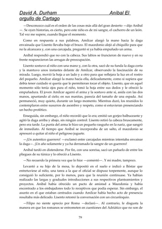 David A. Durham Aníbal El
orgullo de Cartago
—Desconozco cuál es el orden de las cosas más allá del gran desierto —dijo Aníbal
—. Se oyen historias, es cierto, pero este niño es de mi sangre, el cachorro de un león.
Tal vez me supere, cuando llegue el momento.
Como en respuesta a sus palabras, Amílcar alargó la mano hacia la daga
envainada que Lisento llevaba bajo el brazo. El macedonio alejó al chiquillo para que
no la alcanzara y, con una carcajada, preguntó si ya había empuñado un arma.
Aníbal respondió que no con la cabeza. Sus labios se fruncieron de nuevo y en su
frente reaparecieron las arrugas de preocupación.
Lisento sostuvo al niño con una mano y, con la otra, sacó de su funda la daga corta
y la mantuvo unos instantes delante de Amílcar, observando la fascinación de su
mirada. Luego, movió la hoja a un lado y a otro para que reflejara la luz en el rostro
del pequeño. Amílcar alargó la mano hacia ella, delicadamente, como si supiera que
debía tener cuidado si quería que le permitieran tocar el objeto. Lisento, que en aquel
momento sólo tenía ojos para el niño, tomó la hoja entre sus dedos y le ofreció la
empuñadura. El joven Amílcar agarró el arma y la sostuvo ante sí, asida con las dos
manos, apuntando al cielo; en sus manitas, parecía del tamaño de una espada. Así
permaneció, muy quieto, durante un largo momento. Mientras duró, los reunidos lo
contemplaron entre susurros de asombro y respeto, como si estuvieran presenciando
un hecho profético.
Enseguida, sin embargo, el niño recordó que lo era; emitió un gorjeo balbuceante y
agitó la daga arriba y abajo, sin ningún control. Lisento retiró la cabeza bruscamente,
pero era tarde. La punta del arma le hizo un pequeño rasguño en la nariz, que sangró
de inmediato. Al tiempo que Aníbal se incorporaba de un salto, el macedonio se
apresuró a quitar al niño el peligroso juguete.
—¡Un autentico guerrero! —exclamó entre carcajadas mientras intentaba envainar
la daga—. ¡Un año solamente y ya ha derramado la sangre de un guerrero!
Aníbal tardó en distenderse. Por fin, con una sonrisa, sacó un pañuelo de entre los
pliegues de su túnica y lo ofreció a Lisento.
—No recuerdo la primera vez que lo hice —comentó—. Y mi madre, tampoco.
Levantó a su hijo de la mesa, lo depositó en el suelo e indicó a Bóstar que
entretuviese al niño, una tarea a la que el oficial se dispuso torpemente, aunque lo
consiguió lo suficiente, por lo menos, para que la reunión continuase. Ya habían
realizado las largas y graduales introducciones a sus respectivos planteamientos y
proyectos. Aníbal había ofrecido un pacto de amistad a Macedonia y había
encontrado a los embajadores todo lo receptivos que podía esperar. Sin embargo, el
asunto en el que estaban centrados cuando Amílcar había hecho acto de presencia
resultaba más delicado. Lisento retomó la conversación con un circunloquio.
—Filipo no siente aprecio por Roma —declaró—. Al contrario, le disgusta la
manera en que los romanos se entrometen en cuestiones del Adriático que no son de
79
 
