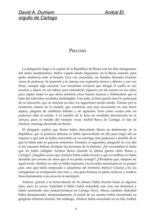David A. Durham Aníbal El
orgullo de Cartago
PPRELUDIORELUDIO
La delegación llegó a la capital de la República de Roma con los días menguantes
del otoño mediterráneo. Había viajado desde Saguntum, en la Iberia oriental, para
pedir audiencia ante el Senado. Una vez concedida, un hombre llamado Gramini
actuó de portavoz. Se presentó a la cámara con expresión franca y abierta y con voz
firme, aunque algo ceceante. Los senadores tuvieron que alargar el cuello en sus
escaños y fijarse en sus labios para entenderlo, algunos con las manos en los oídos
para captar mejor lo que decía mientras otros hacían muecas y bisbiseaban que el
latín del individuo resultaba ininteligible. Con todo, al final quedó claro lo sustancial
de su alocución, que se resumía en esto: los saguntinos tenían miedo. Temían por la
existencia misma de la ciudad, que constituía una joya incrustada en una tierra
áspera, plagada de conflictos tribales y de agitación. Eran como ovejas ante un
poderoso lobo al acecho. Y el nombre de la fiera no resultaba desconocido en la
cámara, pues se trataba del siempre voraz Aníbal Barca de Cartago, el hijo de
Amílcar, enemigo declarado de Roma.
El delegado explicó que Roma había descuidado Iberia en detrimento de la
República, que la potencia africana se había aprovechado de ello para erigir allí un
imperio y que éste se había convertido en un enemigo más poderoso y temible de lo
que lo había sido en guerras anteriores. Gramini, el saguntino, preguntó en voz alta
si los romanos habían olvidado las lecciones de la historia. ¿No recordaban el daño
que les había infligido Amílcar Barca durante la última guerra entre Roma y
Cartago? ¿Negaban acaso que Amílcar había salido invicto y que el conflicto se había
decidido por errores de otros que él no podía corregir? ¿Olvidaban que, después de
aquel revés, Amílcar no sólo se había impuesto a la revuelta mercenaria en su propio
país, sino que había empezado a adueñarse del territorio ibérico? Gracias a él, los
cartagineses se enriquecían aún más, y una gran fortuna en plata, esclavos y madera
fluía diariamente a las arcas de la metrópoli.
Amílcar, gracias a la benevolencia de los dioses, había muerto hacía ya algunos
años, pero su yerno, Asdrúbal el Bello, había extendido aún más sus dominios y
había construido una ciudad-fortaleza en Cartago Nova. Ahora, también Asdrúbal
había desaparecido; afortunadamente, el puñal de un asesino había encontrado su
garganta mientras dormía. Sin embargo, Amílcar había resucitado en su hijo Aníbal,
8
 