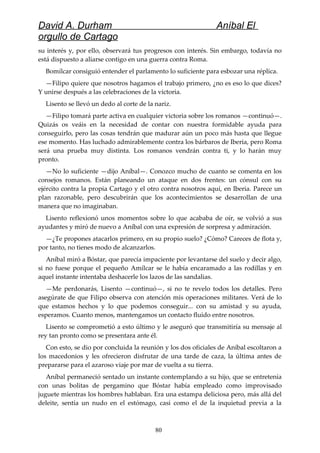 David A. Durham Aníbal El
orgullo de Cartago
su interés y, por ello, observará tus progresos con interés. Sin embargo, todavía no
está dispuesto a aliarse contigo en una guerra contra Roma.
Bomílcar consiguió entender el parlamento lo suficiente para esbozar una réplica.
—Filipo quiere que nosotros hagamos el trabajo primero, ¿no es eso lo que dices?
Y unirse después a las celebraciones de la victoria.
Lisento se llevó un dedo al corte de la nariz.
—Filipo tomará parte activa en cualquier victoria sobre los romanos —continuó—.
Quizás os veáis en la necesidad de contar con nuestra formidable ayuda para
conseguirlo, pero las cosas tendrán que madurar aún un poco más hasta que llegue
ese momento. Has luchado admirablemente contra los bárbaros de Iberia, pero Roma
será una prueba muy distinta. Los romanos vendrán contra ti, y lo harán muy
pronto.
—No lo suficiente —dijo Aníbal—. Conozco mucho de cuanto se comenta en los
consejos romanos. Están planeando un ataque en dos frentes: un cónsul con su
ejército contra la propia Cartago y el otro contra nosotros aquí, en Iberia. Parece un
plan razonable, pero descubrirán que los acontecimientos se desarrollan de una
manera que no imaginaban.
Lisento reflexionó unos momentos sobre lo que acababa de oír, se volvió a sus
ayudantes y miró de nuevo a Aníbal con una expresión de sorpresa y admiración.
—¿Te propones atacarlos primero, en su propio suelo? ¿Cómo? Careces de flota y,
por tanto, no tienes modo de alcanzarlos.
Aníbal miró a Bóstar, que parecía impaciente por levantarse del suelo y decir algo,
si no fuese porque el pequeño Amílcar se le había encaramado a las rodillas y en
aquel instante intentaba deshacerle los lazos de las sandalias.
—Me perdonarás, Lisento —continuó—, si no te revelo todos los detalles. Pero
asegúrate de que Filipo observa con atención mis operaciones militares. Verá de lo
que estamos hechos y lo que podemos conseguir... con su amistad y su ayuda,
esperamos. Cuanto menos, mantengamos un contacto fluido entre nosotros.
Lisento se comprometió a esto último y le aseguró que transmitiría su mensaje al
rey tan pronto como se presentara ante él.
Con esto, se dio por concluida la reunión y los dos oficiales de Aníbal escoltaron a
los macedonios y les ofrecieron disfrutar de una tarde de caza, la última antes de
prepararse para el azaroso viaje por mar de vuelta a su tierra.
Aníbal permaneció sentado un instante contemplando a su hijo, que se entretenía
con unas bolitas de pergamino que Bóstar había empleado como improvisado
juguete mientras los hombres hablaban. Era una estampa deliciosa pero, más allá del
deleite, sentía un nudo en el estómago, casi como el de la inquietud previa a la
80
 