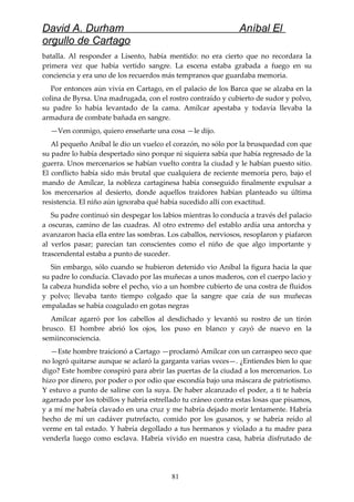 David A. Durham Aníbal El
orgullo de Cartago
batalla. Al responder a Lisento, había mentido: no era cierto que no recordara la
primera vez que había vertido sangre. La escena estaba grabada a fuego en su
conciencia y era uno de los recuerdos más tempranos que guardaba memoria.
Por entonces aún vivía en Cartago, en el palacio de los Barca que se alzaba en la
colina de Byrsa. Una madrugada, con el rostro contraído y cubierto de sudor y polvo,
su padre lo había levantado de la cama. Amílcar apestaba y todavía llevaba la
armadura de combate bañada en sangre.
—Ven conmigo, quiero enseñarte una cosa —le dijo.
Al pequeño Aníbal le dio un vuelco el corazón, no sólo por la brusquedad con que
su padre lo había despertado sino porque ni siquiera sabía que había regresado de la
guerra. Unos mercenarios se habían vuelto contra la ciudad y le habían puesto sitio.
El conflicto había sido más brutal que cualquiera de reciente memoria pero, bajo el
mando de Amílcar, la nobleza cartaginesa había conseguido finalmente expulsar a
los mercenarios al desierto, donde aquellos traidores habían planteado su última
resistencia. El niño aún ignoraba qué había sucedido allí con exactitud.
Su padre continuó sin despegar los labios mientras lo conducía a través del palacio
a oscuras, camino de las cuadras. Al otro extremo del establo ardía una antorcha y
avanzaron hacia ella entre las sombras. Los caballos, nerviosos, resoplaron y piafaron
al verlos pasar; parecían tan conscientes como el niño de que algo importante y
trascendental estaba a punto de suceder.
Sin embargo, sólo cuando se hubieron detenido vio Aníbal la figura hacia la que
su padre lo conducía. Clavado por las muñecas a unos maderos, con el cuerpo lacio y
la cabeza hundida sobre el pecho, vio a un hombre cubierto de una costra de fluidos
y polvo; llevaba tanto tiempo colgado que la sangre que caía de sus muñecas
empaladas se había coagulado en gotas negras
Amílcar agarró por los cabellos al desdichado y levantó su rostro de un tirón
brusco. El hombre abrió los ojos, los puso en blanco y cayó de nuevo en la
semiinconsciencia.
—Este hombre traicionó a Cartago —proclamó Amílcar con un carraspeo seco que
no logró quitarse aunque se aclaró la garganta varias veces—. ¿Entiendes bien lo que
digo? Este hombre conspiró para abrir las puertas de la ciudad a los mercenarios. Lo
hizo por dinero, por poder o por odio que escondía bajo una máscara de patriotismo.
Y estuvo a punto de salirse con la suya. De haber alcanzado el poder, a ti te habría
agarrado por los tobillos y habría estrellado tu cráneo contra estas losas que pisamos,
y a mí me habría clavado en una cruz y me habría dejado morir lentamente. Habría
hecho de mí un cadáver putrefacto, comido por los gusanos, y se habría reído al
verme en tal estado. Y habría degollado a tus hermanos y violado a tu madre para
venderla luego como esclava. Habría vivido en nuestra casa, habría disfrutado de
81
 
