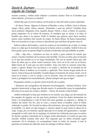 David A. Durham Aníbal El
orgullo de Cartago
nuestra comida y habría dado órdenes a nuestros criados. Éste es el hombre que
tienes delante. ¿Conoces su nombre?
Aníbal dijo que no con la cabeza, sin levantar la vista del suelo ni para responder.
—Se llama Tamar. Algunos lo llaman el Bendito y otros, el Malo. Unos lo llaman
amigo. Otros, padre. Otros, amante. ¿Entiendes a qué me refiero? También tiene
otros nombres: Alejandro, Ciro, Aquiles, Keops. Yahvé, o Ares, u Osiris. Es sumerio,
persa, espartano. Es el ratero de esquina, el consejero que se sienta a tu lado, el
hombre que desea a tu esposa. Ponle el nombre que quieras, pues tiene muchos,
tantos como hombres han nacido de mujer. Se llama Roma. Se llama humanidad.
Éste es el mundo en el que vivimos y descubrirás que está lleno de gente como él.
Soltó la cabeza del hombre y posó las manos en los hombros de su hijo. Lo atrajo
hacia sí y dejó que el muchacho apoyara la frente contra su mejilla. Aníbal lo hizo de
buen grado, pues no quería dirigir la mirada al individuo del que hablaba su padre.
—Hijo —dijo éste—, teníamos un lazo al cuello y para cortarlo he tenido que
matar a muchos hombres de la manera más horrible. Tú eres un niño, pero el mundo
en el que has nacido no es un lugar bondadoso. Por eso te enseño ahora que está
lleno de lobos que se alían contra nosotros. Para vivir en él sin caer en la locura,
debes hacer de ti más que un mero hombre. Ama con todo tu corazón como hijo,
padre y esposo. Rodea con tus brazos a tu madre y disfruta de la bondad de las
mujeres. Busca la belleza en el mundo y apréciala. Pero nunca tengas duda de tu
fuerza. Nunca huyas de la batalla. Cuando llegue el momento de actuar, hazlo, con el
arma en la mano, y con tu coraje y con tu corazón. Ama sin reservas a quienes te
aman y protégelos sin remordimiento. ¿Harás siempre esto que te digo?
El pequeño asintió y se apretó contra el pecho de su padre.
—Entonces, me enorgullezco de llamarte mi primogénito —declaró Amílcar. Acto
seguido desenvainó la daga que llevaba atada a la pantorrilla, puso la empuñadura
del arma en la mano de su hijo y añadió—: Ahora, da muerte a este hombre.
Aníbal contempló la hoja que sostenía en su manita, una daga casi del tamaño de
las espadas de juguete con las que hacía prácticas. Cerró los dedos lentamente en
torno a la empuñadura y notó el tacto del cuero gastado, su aspereza y, debajo, la
solidez del metal. Por fin, alzó la vista y avanzó hacia el hombre como le había
ordenado su padre. No levantó la cabeza del prisionero, sino que deslizó la hoja bajo
su barbilla y le abrió un tajo inseguro y sinuoso desde la nuez hasta la altura de la
oreja. Luego, por un instante, quedó apoyado en el cuerpo del agonizante y, aunque
enseguida se echó atrás de un respingo, el contacto fue suficiente para que su camisa
de dormir quedara manchada de la sangre recién derramada. La noche en que esto
sucedió, Aníbal contaba ocho años. Por supuesto que no había olvidado aquel
momento. Ni lo olvidaría. Lo acompañaría hasta su lecho de muerte, si ésta le
permitía un instante de reflexión antes de entregar el último aliento.
82
 