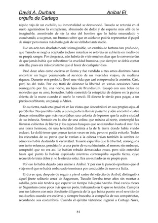David A. Durham Aníbal El
orgullo de Cartago
rápido tajo de un cuchillo, su inmortalidad se desvaneció. Tusselo se retorció en el
suelo agarrándose la entrepierna, abrumado de dolor y de espanto más allá de lo
imaginable, asombrado de oír la risa del hombre que lo había emasculado y
escuchando, a su pesar, sus bromas sobre que en adelante podría representar el papel
de mujer pero nunca más haría gala de su virilidad ante nadie.
Fue un acto tan absolutamente inimaginable, un cambio de fortuna tan profundo,
que Tusselo se negó a aceptarlo incluso mientras se retorcía en cubierta en medio de
su propia sangre. Por desgracia, aún habría de vivir muchos días que lo convencerían
de que jamás había que subestimar la crueldad humana, que siempre se debía contar
con ella, pues era más constante que el favor de cualquier dios.
Pasó doce años como esclavo en Roma y fue vendido a tres amos distintos hasta
encontrar un lugar permanente al servicio de un mercader viajero, de mediana
riqueza. Durante este período, llevó una vida que casi compensaba la anterior. Casi,
pero no del todo. Por eso trató de alcanzar la libertad en varias ocasiones hasta
conseguirlo por fin, una noche, no lejos de Brundisium. Escapó con una bolsa de
monedas que su amo, borracho, había cometido la estupidez de dejarse en la palma
abierta de la mano cuando el sueño lo venció. El dinero le sirvió para pagar, a un
precio exorbitante, un pasaje a África.
En su tierra, nada era igual: ni en las vistas que descubrió ni en sus propios ojos, al
percibirlas. No quedaba nadie a quien pudiera llamar pariente y sólo encontró cuatro
chozas miserables que más recordaban una colonia de leprosos que la activa ciudad
de su infancia. Sentado en lo alto de una colina que miraba al norte, contempló las
llanuras cubiertas de hierba y los espesos bosques que se extendían hasta el mar. Era
una tierra hermosa, de una feracidad distinta a la de la tierra donde había vivido
esclavo. Le dolió tener que pensar tantas veces en ésta, pero no podía evitarlo. Todos
los recuerdos de su patria que le venían a la cabeza traían también la sombra de
cómo los había destruido la esclavitud. Tusselo esperaba que la libertad, conseguida
con tanto esfuerzo, pondría fin a una parte de su sufrimiento, al menos; sin embargo,
comprobó que no era así. Le habían robado demasiadas cosas, pero sólo entendió
hasta qué punto lo habían expoliado mientras contemplaba aquella tierra, cuyo
recuerdo le traía dolor y no le ofrecía solaz. Era un exiliado en su propio país.
Por eso lo había dejado para unirse a Aníbal. Y por eso le pareció oportuno que el
viaje en el que se había embarcado terminara por conducirlo de nuevo a Italia.
El día en que, después de seguir a pie el rastro del ejército de Aníbal, distinguió a
aquel jinete solitario cerca de Saguntum, Tusselo llevaba trece años sin montar a
caballo, pero aún tendría que esperar un tiempo más para hacerlo. Pasó varios meses
en Saguntum como poco más que un peón, trabajando en lo que se terciaba. Cumplía
con sus labores con más obediente diligencia de la que había puesto en el servicio de
sus dueños cuando era esclavo, y siempre buscaba la compañía de sus compatriotas,
recordando sus costumbres. Cuando el ejército victorioso regresó a Cartago Nova,
84
 