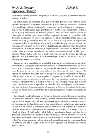 David A. Durham Aníbal El
orgullo de Cartago
permaneció con él y se ocupó de que todo el mundo conociera su deseo de volver a
montar y a luchar.
Su antiguo amo, el mercader, tenía por costumbre que todos sus esclavos fueran
rapados. Recuperada la libertad, Tusselo dejó que sus cabellos crecieran a voluntad.
No recordaba ya cuándo había dejado de pasarse el borde afilado de la navaja por el
cráneo, pero la cabellera le creció pronto hasta el punto en que podía meter los dedos
en los rizos y enroscarlos en tupidas guedejas. Rara vez había tenido ocasión de
contemplar su reflejo, pues nunca le había importado su aspecto, pero ahora solía
detenerse a estudiarlo en charcos de agua, en las placas bruñidas de los escudos de
metal o en el apagado reflejo de la hoja de su puñal. Y lo que veía allí le producía
cierto agrado. Era un ser distinto al que había conocido durante bastante tiempo, una
reencarnación anterior. Su pelo, negro y tupido, era tan indómito como la cabellera
de serpientes de Medusa y no menos impresionante. Enmarcaba su rostro y daba a
sus facciones una nueva rotundidad, una solidez y una profunda africanidad que lo
satisfizo. Quizás había sido éste el motivo de que su amo lo rapase, privarlo de
aquellas cosas y hacerlo ajeno a su propio reflejo, de modo que se olvidara de sí
mismo y sólo recordara al esclavo.
Recuperó, pues, sus cabellos, y a mitad de invierno recobró también su identidad
como jinete. El día que le asignaron una montura le temblaron las rodillas, se le hizo
un nudo en la garganta y notó un cosquilleo en los dedos. Los caballos del ejército
eran ibéricos, en su mayoría, requisados a las tribus en diversas regiones del
territorio y domados mediante técnicas distintas a las que se empleaban en África, y
cada ejemplar tenía su propia percepción de su papel en relación al hombre. Eran
algo mayores que los corceles norteafricanos de veloz pezuña, presentaban mil y un
colores y temperamentos, y estaban dotados de una energía salvaje que estallaba
cuando los jinetes masilios separaban un ejemplar de la manada para examinarlo con
más detenimiento. Era una maravilla observarlos y Tusselo, después de tantos años
lejos de su patria, estaba asombrado de la pericia hípica del pueblo en el que había
nacido.
Los númidas se aferraban con las piernas al lomo de sus monturas y les hablaban.
Les mandaban señales a través del tacto, a veces con una fusta pero más a menudo
con los dedos. Desplazaban el peso del cuerpo acompasándose al animal, sacudían
los brazos desde los hombros como si este movimiento se tradujera en velocidad en
las pezuñas del caballo y ordenaban bruscas maniobras por sorpresa. Las monturas
parecían entenderlas totalmente y se lanzaban con alegría a la carga contra la
caballería ibera, dividiéndola, rodeándola y mareándola hasta que los iberos
quedaban desconcertados. Tusselo, al revivir aquello, cayó en la cuenta de que no
había visto nunca tal habilidad con los caballos mientras había permanecido en el
exilio. Casi se avergonzó de haberse acostumbrado al trato que los romanos daban a
los caballos, sin arte ni alegría sino con el mero ejercicio del dominio del hombre
sobre la bestia.
85
 