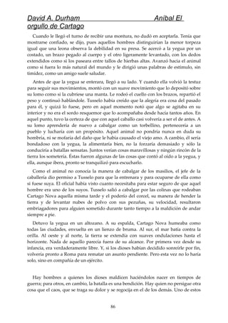 David A. Durham Aníbal El
orgullo de Cartago
Cuando le llegó el turno de recibir una montura, no dudó en aceptarla. Tenía que
mostrarse confiado, se dijo, pues aquellos hombres distinguirían la menor torpeza
igual que una leona observa la debilidad en su presa. Se acercó a la yegua por un
costado, un brazo pegado al cuerpo y el otro ligeramente levantado, con los dedos
extendidos como si los paseara entre tallos de hierbas altas. Avanzó hacia el animal
como si fuera lo más natural del mundo y le dirigió unas palabras de estímulo, sin
timidez, como un amigo suele saludar.
Antes de que la yegua se enterara, llegó a su lado. Y cuando ella volvió la testuz
para seguir sus movimientos, montó con un suave movimiento que lo depositó sobre
su lomo como si la cubriese una manta. Le rodeó el cuello con los brazos, repartió el
peso y continuó hablándole. Tusselo había creído que la alegría era cosa del pasado
para él, y quizá lo fuese, pero en aquel momento notó que algo se agitaba en su
interior y no era el sordo resquemor que lo acompañaba desde hacía tantos años. En
aquel punto, tuvo la certeza de que con aquel caballo casi volvería a ser el de antes. A
su lomo aprendería de nuevo a cabalgar como un torbellino, pertenecería a un
pueblo y lucharía con un propósito. Aquel animal no pondría nunca en duda su
hombría, ni se mofaría del daño que le había causado el viejo amo. A cambio, él sería
bondadoso con la yegua, la alimentaría bien, no la forzaría demasiado y sólo la
conduciría a batallas sensatas. Juntos verían cosas maravillosas y ningún rincón de la
tierra los sometería. Éstas fueron algunas de las cosas que contó al oído a la yegua, y
ella, aunque ibera, pronto se tranquilizó para escucharlo.
Como el animal no conocía la manera de cabalgar de los masilios, el jefe de la
caballería dio permiso a Tusselo para que la entrenara y para ocuparse de ella como
si fuese suya. El oficial había visto cuanto necesitaba para estar seguro de que aquel
hombre era uno de los suyos. Tusselo salió a cabalgar por las colinas que rodeaban
Cartago Nova aquella misma tarde y el poderío del corcel, su manera de hender la
tierra y de levantar nubes de polvo con sus pezuñas, su velocidad, resultaron
embriagadores para alguien sometido durante tanto tiempo a la maldición de andar
siempre a pie.
Detuvo la yegua en un altozano. A su espalda, Cartago Nova humeaba como
todas las ciudades, envuelta en un lienzo de bruma. Al sur, el mar batía contra la
orilla. Al oeste y al norte, la tierra se extendía con suaves ondulaciones hasta el
horizonte. Nada de aquello parecía fuera de su alcance. Por primera vez desde su
infancia, era verdaderamente libre. Y, si los dioses habían decidido sonreírle por fin,
volvería pronto a Roma para rematar un asunto pendiente. Pero esta vez no lo haría
solo, sino en compañía de un ejército.
Hay hombres a quienes los dioses maldicen haciéndolos nacer en tiempos de
guerra; para otros, en cambio, la batalla es una bendición. Hay quien no persigue otra
cosa que el caos, que se traga su dolor y se regocija en el de los demás. Uno de estos
86
 