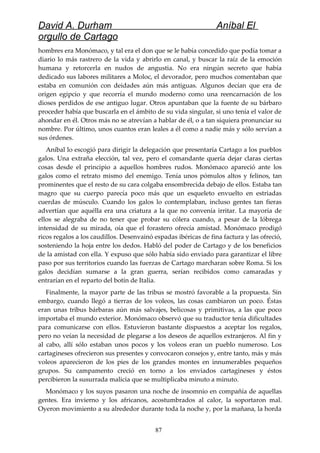 David A. Durham Aníbal El
orgullo de Cartago
hombres era Monómaco, y tal era el don que se le había concedido que podía tomar a
diario lo más rastrero de la vida y abrirlo en canal, y buscar la raíz de la emoción
humana y retorcerla en nudos de angustia. No era ningún secreto que había
dedicado sus labores militares a Moloc, el devorador, pero muchos comentaban que
estaba en comunión con deidades aún más antiguas. Algunos decían que era de
origen egipcio y que recorría el mundo moderno como una reencarnación de los
dioses perdidos de ese antiguo lugar. Otros apuntaban que la fuente de su bárbaro
proceder había que buscarla en el ámbito de su vida singular, si uno tenía el valor de
ahondar en él. Otros más no se atrevían a hablar de él, o a tan siquiera pronunciar su
nombre. Por último, unos cuantos eran leales a él como a nadie más y sólo servían a
sus órdenes.
Aníbal lo escogió para dirigir la delegación que presentaría Cartago a los pueblos
galos. Una extraña elección, tal vez, pero el comandante quería dejar claras ciertas
cosas desde el principio a aquellos hombres rudos. Monómaco apareció ante los
galos como el retrato mismo del enemigo. Tenía unos pómulos altos y felinos, tan
prominentes que el resto de su cara colgaba ensombrecida debajo de ellos. Estaba tan
magro que su cuerpo parecía poco más que un esqueleto envuelto en estriadas
cuerdas de músculo. Cuando los galos lo contemplaban, incluso gentes tan fieras
advertían que aquélla era una criatura a la que no convenía irritar. La mayoría de
ellos se alegraba de no tener que probar su cólera cuando, a pesar de la lóbrega
intensidad de su mirada, oía que el forastero ofrecía amistad. Monómaco prodigó
ricos regalos a los caudillos. Desenvainó espadas ibéricas de fina factura y las ofreció,
sosteniendo la hoja entre los dedos. Habló del poder de Cartago y de los beneficios
de la amistad con ella. Y expuso que sólo había sido enviado para garantizar el libre
paso por sus territorios cuando las fuerzas de Cartago marcharan sobre Roma. Si los
galos decidían sumarse a la gran guerra, serían recibidos como camaradas y
entrarían en el reparto del botín de Italia.
Finalmente, la mayor parte de las tribus se mostró favorable a la propuesta. Sin
embargo, cuando llegó a tierras de los voleos, las cosas cambiaron un poco. Éstas
eran unas tribus bárbaras aún más salvajes, belicosas y primitivas, a las que poco
importaba el mundo exterior. Monómaco observó que su traductor tenía dificultades
para comunicarse con ellos. Estuvieron bastante dispuestos a aceptar los regalos,
pero no veían la necesidad de plegarse a los deseos de aquellos extranjeros. Al fin y
al cabo, allí sólo estaban unos pocos y los voleos eran un pueblo numeroso. Los
cartagineses ofrecieron sus presentes y convocaron consejos y, entre tanto, más y más
voleos aparecieron de los pies de los grandes montes en innumerables pequeños
grupos. Su campamento creció en torno a los enviados cartagineses y éstos
percibieron la susurrada malicia que se multiplicaba minuto a minuto.
Monómaco y los suyos pasaron una noche de insomnio en compañía de aquellas
gentes. Era invierno y los africanos, acostumbrados al calor, la soportaron mal.
Oyeron movimiento a su alrededor durante toda la noche y, por la mañana, la horda
87
 