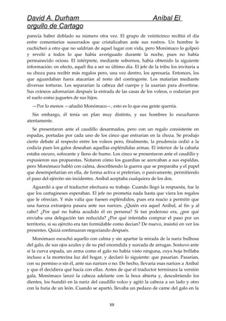 David A. Durham Aníbal El
orgullo de Cartago
parecía haber doblado su número otra vez. El grupo de veinticinco recibió el día
entre comentarios susurrados que cristalizaban ante sus rostros. Un hombre le
cuchicheó a otro que no saldrían de aquel lugar con vida, pero Monómaco lo golpeó
y reveló a todos lo que había averiguado durante la noche, pues no había
permanecido ocioso. El intérprete, mediante sobornos, había obtenido la siguiente
información: en efecto, aquél iba a ser su último día. El jefe de la tribu los invitaría a
su choza para recibir más regalos pero, una vez dentro, los apresaría. Entonces, los
que aguardaban fuera atacarían al resto del contingente. Los matarían mediante
diversas torturas. Les separarían la cabeza del cuerpo y la usarían para divertirse.
Sus cráneos adornarían después la entrada de las casas de los voleos, o rodarían por
el suelo como juguetes de sus hijos.
—Por lo menos —añadió Monómaco—, esto es lo que esa gente querría.
Sin embargo, él tenía un plan muy distinto, y sus hombres lo escucharon
atentamente.
Se presentaron ante el caudillo desarmados, pero con un regalo consistente en
espadas, portadas por cada uno de los cinco que entrarían en la choza. Se produjo
cierto debate al respecto entre los voleos pero, finalmente, la prudencia cedió a la
codicia pues los galos deseaban aquellas espléndidas armas. El interior de la cabaña
estaba oscuro, sofocante y lleno de humo. Los cinco se presentaron ante el caudillo y
expusieron sus propuestas. Notaron cómo los guardias se acercaban a sus espaldas,
pero Monómaco habló con calma, describiendo la guerra que se preparaba y el papel
que desempeñarían en ella, de forma activa si preferían, o pasivamente, permitiendo
el paso del ejército sin incidentes. Aníbal aceptaba cualquiera de los dos.
Aguardó a que el traductor efectuara su trabajo. Cuando llegó la respuesta, fue la
que los cartagineses esperaban. El jefe no prometía nada hasta que viera los regalos
que le ofrecían. Y más valía que fuesen espléndidos, pues era reacio a permitir que
una fuerza extranjera pasara ante sus narices. ¿Quién era aquel Aníbal, al fin y al
cabo? ¿Por qué no había acudido él en persona? Si tan poderoso era, ¿por qué
enviaba una delegación tan reducida? ¿Por qué intentaba comprar el paso por un
territorio, si su ejército era tan formidable como decían? De nuevo, insistió en ver los
presentes. Quizá continuaran negociando después.
Monómaco escuchó aquello con calma y sin apartar la mirada de la nariz bulbosa
del galo, de sus ojos azules y de su piel encendida y surcada de arrugas. Sostuvo ante
sí la curva espada, un arma como el galo no había visto ninguna, cuya hoja brillaba
incluso a la mortecina luz del hogar, y declaró lo siguiente: que pasarían. Pasarían,
con su permiso o sin él, ante sus narices o no. De hecho, llevaría esas narices a Aníbal
y que él decidiera qué hacía con ellas. Antes de que el traductor terminara la versión
gala, Monómaco lanzó la cabeza adelante con la boca abierta y, descubriendo los
dientes, los hundió en la nariz del caudillo volco y agitó la cabeza a un lado y otro
con la furia de un león. Cuando se apartó, llevaba un pedazo de carne del galo en la
88
 