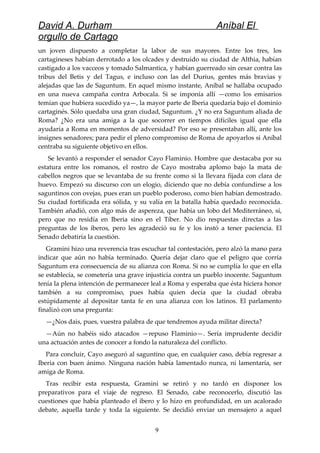 David A. Durham Aníbal El
orgullo de Cartago
un joven dispuesto a completar la labor de sus mayores. Entre los tres, los
cartagineses habían derrotado a los olcades y destruido su ciudad de Althia, habían
castigado a los vacceos y tomado Salmantica, y habían guerreado sin cesar contra las
tribus del Betis y del Tagus, e incluso con las del Durius, gentes más bravias y
alejadas que las de Saguntum. En aquel mismo instante, Aníbal se hallaba ocupado
en una nueva campaña contra Arbocala. Si se imponía allí —como los emisarios
temían que hubiera sucedido ya—, la mayor parte de Iberia quedaría bajo el dominio
cartaginés. Sólo quedaba una gran ciudad, Saguntum. ¿Y no era Saguntum aliada de
Roma? ¿No era una amiga a la que socorrer en tiempos difíciles igual que ella
ayudaría a Roma en momentos de adversidad? Por eso se presentaban allí, ante los
insignes senadores; para pedir el pleno compromiso de Roma de apoyarlos si Aníbal
centraba su siguiente objetivo en ellos.
Se levantó a responder el senador Cayo Flaminio. Hombre que destacaba por su
estatura entre los romanos, el rostro de Cayo mostraba aplomo bajo la mata de
cabellos negros que se levantaba de su frente como si la llevara fijada con clara de
huevo. Empezó su discurso con un elogio, diciendo que no debía confundirse a los
saguntinos con ovejas, pues eran un pueblo poderoso, como bien habían demostrado.
Su ciudad fortificada era sólida, y su valía en la batalla había quedado reconocida.
También añadió, con algo más de aspereza, que había un lobo del Mediterráneo, sí,
pero que no residía en Iberia sino en el Tíber. No dio respuestas directas a las
preguntas de los iberos, pero les agradeció su fe y los instó a tener paciencia. El
Senado debatiría la cuestión.
Gramini hizo una reverencia tras escuchar tal contestación, pero alzó la mano para
indicar que aún no había terminado. Quería dejar claro que el peligro que corría
Saguntum era consecuencia de su alianza con Roma. Si no se cumplía lo que en ella
se establecía, se cometería una grave injusticia contra un pueblo inocente. Saguntum
tenía la plena intención de permanecer leal a Roma y esperaba que ésta hiciera honor
también a su compromiso, pues había quien decía que la ciudad obraba
estúpidamente al depositar tanta fe en una alianza con los latinos. El parlamento
finalizó con una pregunta:
—¿Nos dais, pues, vuestra palabra de que tendremos ayuda militar directa?
—Aún no habéis sido atacados —repuso Flaminio—. Sería imprudente decidir
una actuación antes de conocer a fondo la naturaleza del conflicto.
Para concluir, Cayo aseguró al saguntino que, en cualquier caso, debía regresar a
Iberia con buen ánimo. Ninguna nación había lamentado nunca, ni lamentaría, ser
amiga de Roma.
Tras recibir esta respuesta, Gramini se retiró y no tardó en disponer los
preparativos para el viaje de regreso. El Senado, cabe reconocerlo, discutió las
cuestiones que había planteado el ibero y lo hizo en profundidad, en un acalorado
debate, aquella tarde y toda la siguiente. Se decidió enviar un mensajero a aquel
9
 
