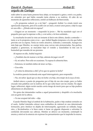 David A. Durham Aníbal El
orgullo de Cartago
rodó sobre la cama hasta ponerse boca abajo, se incorporó a gatas y miró a su padre,
sin entender por qué había causado tanta alarma a su nodriza. Al cabo de un
momento de aparentes reflexiones, emitió un balbuceo de bienvenida.
—¿Te proponías seducir ya a mi hijo? —preguntó Aníbal. La criada inició una
apresurada respuesta, pero él la acalló con un siseo, avanzó unos pasos y dejó la capa
en una silla—. ¿Dónde está mi esposa?
—Llegará en un momento —respondió la joven—. Me ha mandado aquí con el
pequeño para que la esperase a ella, y a mi señor, a la hora señalada...
La muchacha levantó la vista un instante al decir esto último, dando a entender —
tanto si se lo proponía como si no— que Aníbal llegaba temprano a la cita que había
previsto con su esposa. Tenía un rostro atractivo, redondo y sonrosado. Aunque era
más baja que Himilce, su cuerpo tenía unas curvas más pronunciadas. Sus pechos,
amplios y generosos, se marcaban bajo el vestido y manchaban la tela con la
humedad que manaba de sus pezones.
Al reparar en ello, Aníbal inquirió:
—¿También das de mamar a mi hijo, además de jugar con él?
—Sí, mi señor. Pero sólo en ocasiones. Tu esposa lo alimenta bien.
—Entonces, tú también debes de tener un hijo...
—Una niña.
—¿Y cómo la alimentas a ella? ¿O es que no quiere tu leche?
La nodriza parecía incómoda ante aquel interrogatorio, pero respondió:
—No, mi señor. Igual que yo doy mi leche a tu hijo, otra mujer da la suya al mío.
Aníbal estuvo a punto de preguntar por el hijo de esa otra mujer, pero ya había
cruzado más palabras con la nodriza de lo que solía hacer con las criadas. En algún
lugar, reflexionó, algún recién nacido corría riesgo de morir para que su hijo pudiera
alimentarse en abundancia.
No quiso dar demasiadas vueltas a aquel pensamiento y despidió a la muchacha
con un gesto de la cabeza.
—Yo me ocuparé del niño —dijo.
Cuando Himilce llegó al umbral de la habitación, padre e hijo estaban sentados en
el suelo. Aníbal intentaba colocar unos soldaditos de mármol en una determinada
formación, pero Amílcar no dejaba de interrumpirlo, agarrando un soldado, luego
otro, y llevándoselos a la boca como si fuese un gigante dispuesto a solventar la
contienda devorando sus cabezas. Himilce se detuvo un momento, contempló la
escena y entró en la estancia sin expresar los pensamientos que le inspiraba la escena.
90
 