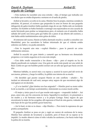 David A. Durham Aníbal El
orgullo de Cartago
—Esta mañana ha sucedido una cosa extraña —dijo, al tiempo que indicaba con
sus dedos que no estaba dispuesta a sentarse en el suelo de piedra.
Aníbal se levantó y se echó en la cama. Himilce hizo lo propio, mientras contaba la
anécdota. Al parecer, el cocinero que preparaba la cena en honor de una pequeña
delegación de galos insubres había quedado ciego de un ojo. Había sido un incidente
rarísimo. En hombre se había limitado a sumergir una espumadera en una cazuela de
aceite hirviendo para probar su temperatura pero, al contacto con el utensilio, había
saltado del aceite una única gota que había ido a parar al ojo abierto del cocinero, y
éste había salido tambaleándose entre gritos de dolor.
Al enterarse del suceso, Hanón se había alarmado mucho y acudió a consultar con
Mandárbal, pero los sacerdotes le habían informado de que el vidente estaba
enfermo con fiebre y no podía atenderlo.
—Esto lo inquietó aún más —explicó Himilce—, pues le pareció un aviso
doblemente ominoso.
Aníbal la escuchó sin gran interés y comentó que su hermano era demasiado
propenso a ver malos augurios en la cosa más simple.
—Uno debe rendir veneración a los dioses —dijo— pero el respeto no ha de
dejarlo paralizado en cualquier cosa. Una gota de aceite más puede ser una señal de
Baal. Confío en que ese hombre podrá cocinar con un solo ojo igual que hacía con los
dos.
Mientras hablaba, se acercó más a su esposa y acarició la suave piel del revés de
sus manos, primero, y luego la rodilla y la pálida cara interna de su muslo.
—He decidido qué puesto ocupará Hanón en este conflicto —añadió—. No
tardaré en informarle de cuál será, aunque estoy seguro de que encontrará algo de
mal agüero en mi decisión.
—¿Y a tu familia? ¿Qué destino nos has asignado? —Himilce posó su mano sobre
la de su marido, a un tiempo acariciándola y deteniendo su avance muslo arriba.
—El mejor y único para ti es el que resulte más seguro —respondió Aníbal—. Así
pues, amor mío, por fin conocerás mi tierra. Sapaníbal te escoltará y te presentará a
mi madre y a mi hermana menor y a la propia Cartago. Estoy seguro de que
encontrarás la mejor de las acogidas; allí esperaras el final de esta guerra, rodeada de
más lujos de los que has podido gozar hasta hoy.
—Así lo haré, si éste es tu deseo —dijo Himilce—. Pero tenía la esperanza de que
podría acompañarte.
El pequeño Amílcar se puso en pie y cogió un cuenco de aceitunas de la mesa.
Himilce hizo ademán de levantarse a ayudarlo, pero el brazo de su esposo se lo
impidió. La madre observó cómo el niño volcaba las aceitunas y las hacía rodar bajo
la palma de su manita.
91
 