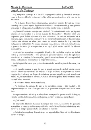 David A. Durham Aníbal El
orgullo de Cartago
—¿Cabalgarías conmigo a la batalla? —preguntó Aníbal, y frunció el entrecejo
como si la mera idea lo perturbara—. No sabía que pertenecieras a la raza de las
amazonas.
—No te burles de mí. Deseo viajar contigo para tener ocasión de verte de vez en
cuando y para que tu hijo no llegue a olvidarse de ti. No soy tan débil, y no supondré
una carga. El año pasado, Asdrúbal me enseñó a montar como es debido.
—¿Te enseñó también a arrojar una jabalina? ¿Te enseñó dónde están los órganos
internos de un hombre y la mejor manera de destruirlos? —Himilce inició una
respuesta, pero Aníbal continuó con voz cortante—: La vida en campaña no te
conviene. ¿Qué sería de ti si yo muero? Si los romanos te capturaran, te deshonrarían.
Harían cola, cientos de ellos, para verter su semilla dentro de ti y, con ello,
castigarme a mí también. No es una amenaza vana, sino que está en la naturaleza de
la guerra, del odio. ¿Y si capturasen a mi hijo? ¿Qué harían con él? Tal idea es
inconcebible.
—No me has entendido —respondió Himilce. Su voz había perdido su timbre
festivo y sonó mortificada—. Sólo pretendía que estuviéramos cerca. Si capturases
una ciudad al principio de la campaña y pudiéramos instalamos allí con seguridad,
en una fortaleza que considerases tu hogar provisional...
Aníbal apartó la mano que pretendía acariciarlo, sacó los pies de la cama y se
levantó.
—¿Y cuando corriera la voz de que la amada esposa de Aníbal habita en esa
ciudad? Pronto se convertiría en objetivo. Y si yo estuviera a las puertas de Roma,
empujando el ariete, y me llegara la noticia de que corrías peligro, ¿qué tendría que
hacer? No, la mera idea es absurda. Crearías en mí un punto débil donde no tiene
por qué haber ninguno.
—Si se tratara de eso, antes moriría que...
—No tendrías Ja fortuna de que se te permitiera morir —dijo Aníbal—. Mi
respuesta es que no. Irás a Cartago con todo Jo que me es más preciado. No se hable
más.
Aunque desvió su mirada y se advertía en su expresión que se mordía la lengua,
Himilce asintió. Se levantó, tomó en brazos a su hijo y se dispuso a marcharse.
—¿Qué haces?
En respuesta, Himilce chasqueó la lengua dos veces. La nodriza del pequeño
apareció en la estancia, se hizo cargo del niño y se lo llevó. Himilce volvió junto a su
esposo y, al tiempo que se soltaba los cabellos, le susurró:
—Quizás el comandante desearía tener un segundo hijo. Si es así, no deberíamos
perder el tiempo.
92
 