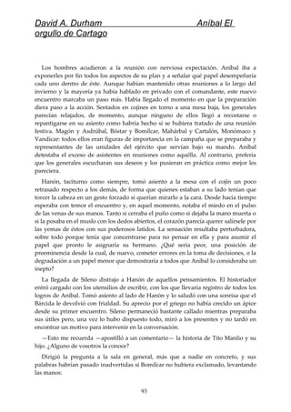 David A. Durham Aníbal El
orgullo de Cartago
Los hombres acudieron a la reunión con nerviosa expectación. Aníbal iba a
exponerles por fin todos los aspectos de su plan y a señalar qué papel desempeñaría
cada uno dentro de éste. Aunque habían mantenido otras reuniones a lo largo del
invierno y la mayoría ya había hablado en privado con el comandante, este nuevo
encuentro marcaba un paso más. Había llegado el momento en que la preparación
diera paso a la acción. Sentados en cojines en torno a una mesa baja, los generales
parecían relajados, de momento, aunque ninguno de ellos llegó a recostarse o
repantigarse en su asiento como habría hecho si se hubiera tratado de una reunión
festiva. Magón y Asdrúbal, Bóstar y Bomílcar, Mahárbal y Cartalón, Monómaco y
Vandícar: todos ellos eran figuras de importancia en la campaña que se preparaba y
representantes de las unidades del ejército que servían bajo su mando. Aníbal
detestaba el exceso de asistentes en reuniones como aquélla. Al contrario, prefería
que los generales escucharan sus deseos y los pusieran en práctica como mejor les
pareciera.
Hanón, taciturno como siempre, tomó asiento a la mesa con el cojín un poco
retrasado respecto a los demás, de forma que quienes estaban a su lado tenían que
torcer la cabeza en un gesto forzado si querían mirarlo a la cara. Desde hacía tiempo
esperaba con temor el encuentro y, en aquel momento, notaba el miedo en el pulso
de las venas de sus manos. Tanto si cerraba el puño como si dejaba la mano muerta o
si la posaba en el muslo con los dedos abiertos, el corazón parecía querer salírsele por
las yemas de éstos con sus poderosos latidos. La sensación resultaba perturbadora,
sobre todo porque tenía que concentrarse para no pensar en ella y para asumir el
papel que pronto le asignaría su hermano. ¿Qué sería peor, una posición de
preeminencia desde la cual, de nuevo, cometer errores en la toma de decisiones, o la
degradación a un papel menor que demostraría a todos que Aníbal lo consideraba un
inepto?
La llegada de Sileno distrajo a Hanón de aquellos pensamientos. El historiador
entró cargado con los utensilios de escribir, con los que llevaría registro de todos los
logros de Aníbal. Tomó asiento al lado de Hanón y lo saludó con una sonrisa que el
Bárcida le devolvió con frialdad. Su aprecio por el griego no había crecido un ápice
desde su primer encuentro. Sileno permaneció bastante callado mientras preparaba
sus útiles pero, una vez lo hubo dispuesto todo, miró a los presentes y no tardó en
encontrar un motivo para intervenir en la conversación.
—Esto me recuerda —apostilló a un comentario— la historia de Tito Manlio y su
hijo. ¿Alguno de vosotros la conoce?
Dirigió la pregunta a la sala en general, más que a nadie en concreto, y sus
palabras habrían pasado inadvertidas si Bomílcar no hubiera exclamado, levantando
las manos:
93
 
