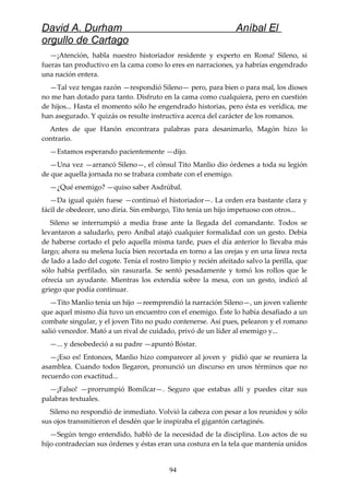 David A. Durham Aníbal El
orgullo de Cartago
—¡Atención, habla nuestro historiador residente y experto en Roma! Sileno, si
fueras tan productivo en la cama como lo eres en narraciones, ya habrías engendrado
una nación entera.
—Tal vez tengas razón —respondió Sileno— pero, para bien o para mal, los dioses
no me han dotado para tanto. Disfruto en la cama como cualquiera, pero en cuestión
de hijos... Hasta el momento sólo he engendrado historias, pero ésta es verídica, me
han asegurado. Y quizás os resulte instructiva acerca del carácter de los romanos.
Antes de que Hanón encontrara palabras para desanimarlo, Magón hizo lo
contrario.
—Estamos esperando pacientemente —dijo.
—Una vez —arrancó Sileno—, el cónsul Tito Manlio dio órdenes a toda su legión
de que aquella jornada no se trabara combate con el enemigo.
—¿Qué enemigo? —quiso saber Asdrúbal.
—Da igual quién fuese —continuó el historiador—. La orden era bastante clara y
fácil de obedecer, uno diría. Sin embargo, Tito tenía un hijo impetuoso con otros...
Sileno se interrumpió a media frase ante la llegada del comandante. Todos se
levantaron a saludarlo, pero Aníbal atajó cualquier formalidad con un gesto. Debía
de haberse cortado el pelo aquella misma tarde, pues el día anterior lo llevaba más
largo; ahora su melena lucía bien recortada en torno a las orejas y en una línea recta
de lado a lado del cogote. Tenía el rostro limpio y recién afeitado salvo la perilla, que
sólo había perfilado, sin rasurarla. Se sentó pesadamente y tomó los rollos que le
ofrecía un ayudante. Mientras los extendía sobre la mesa, con un gesto, indicó al
griego que podía continuar.
—Tito Manlio tenía un hijo —reemprendió la narración Sileno—, un joven valiente
que aquel mismo día tuvo un encuentro con el enemigo. Éste lo había desafiado a un
combate singular, y el joven Tito no pudo contenerse. Así pues, pelearon y el romano
salió vencedor. Mató a un rival de cuidado, privó de un líder al enemigo y...
—... y desobedeció a su padre —apuntó Bóstar.
—¡Eso es! Entonces, Manlio hizo comparecer al joven y pidió que se reuniera la
asamblea. Cuando todos llegaron, pronunció un discurso en unos términos que no
recuerdo con exactitud...
—¡Falso! —prorrumpió Bomílcar—. Seguro que estabas allí y puedes citar sus
palabras textuales.
Sileno no respondió de inmediato. Volvió la cabeza con pesar a los reunidos y sólo
sus ojos transmitieron el desdén que le inspiraba el gigantón cartaginés.
—Según tengo entendido, habló de la necesidad de la disciplina. Los actos de su
hijo contradecían sus órdenes y éstas eran una costura en la tela que mantenía unidos
94
 