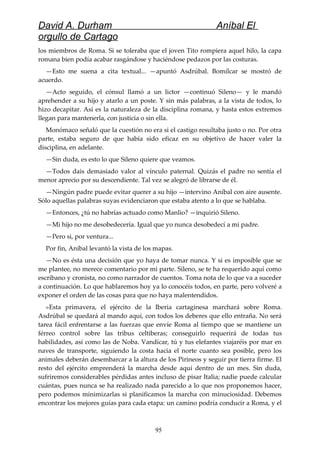 David A. Durham Aníbal El
orgullo de Cartago
los miembros de Roma. Si se toleraba que el joven Tito rompiera aquel hilo, la capa
romana bien podía acabar rasgándose y haciéndose pedazos por las costuras.
—Esto me suena a cita textual... —apuntó Asdrúbal. Bomílcar se mostró de
acuerdo.
—Acto seguido, el cónsul llamó a un lictor —continuó Sileno— y le mandó
aprehender a su hijo y atarlo a un poste. Y sin más palabras, a la vista de todos, lo
hizo decapitar. Así es la naturaleza de la disciplina romana, y hasta estos extremos
llegan para mantenerla, con justicia o sin ella.
Monómaco señaló que la cuestión no era si el castigo resultaba justo o no. Por otra
parte, estaba seguro de que había sido eficaz en su objetivo de hacer valer la
disciplina, en adelante.
—Sin duda, es esto lo que Sileno quiere que veamos.
—Todos dais demasiado valor al vínculo paternal. Quizás el padre no sentía el
menor aprecio por su descendiente. Tal vez se alegró de librarse de él.
—Ningún padre puede evitar querer a su hijo —intervino Aníbal con aire ausente.
Sólo aquellas palabras suyas evidenciaron que estaba atento a lo que se hablaba.
—Entonces, ¿tú no habrías actuado como Manlio? —inquirió Sileno.
—Mi hijo no me desobedecería. Igual que yo nunca desobedecí a mi padre.
—Pero si, por ventura...
Por fin, Aníbal levantó la vista de los mapas.
—No es ésta una decisión que yo haya de tomar nunca. Y si es imposible que se
me plantee, no merece comentario por mi parte. Sileno, se te ha requerido aquí como
escribano y cronista, no como narrador de cuentos. Toma nota de lo que va a suceder
a continuación. Lo que hablaremos hoy ya lo conocéis todos, en parte, pero volveré a
exponer el orden de las cosas para que no haya malentendidos.
»Esta primavera, el ejército de la Iberia cartaginesa marchará sobre Roma.
Asdrúbal se quedará al mando aquí, con todos los deberes que ello entraña. No será
tarea fácil enfrentarse a las fuerzas que envíe Roma al tiempo que se mantiene un
férreo control sobre las tribus celtiberas; conseguirlo requerirá de todas tus
habilidades, así como las de Noba. Vandícar, tú y tus elefantes viajaréis por mar en
naves de transporte, siguiendo la costa hacia el norte cuanto sea posible, pero los
animales deberán desembarcar a la altura de los Pirineos y seguir por tierra firme. El
resto del ejército emprenderá la marcha desde aquí dentro de un mes. Sin duda,
sufriremos considerables pérdidas antes incluso de pisar Italia; nadie puede calcular
cuántas, pues nunca se ha realizado nada parecido a lo que nos proponemos hacer,
pero podemos minimizarlas si planificamos la marcha con minuciosidad. Debemos
encontrar los mejores guías para cada etapa: un camino podría conducir a Roma, y el
95
 