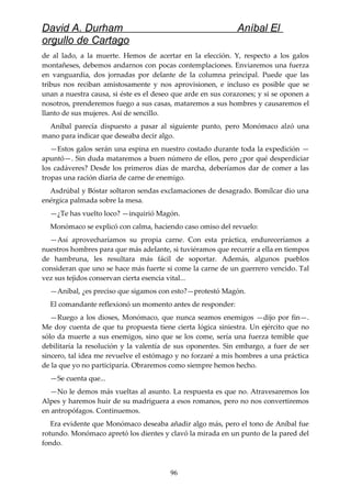 David A. Durham Aníbal El
orgullo de Cartago
de al lado, a la muerte. Hemos de acertar en la elección. Y, respecto a los galos
montañeses, debemos andarnos con pocas contemplaciones. Enviaremos una fuerza
en vanguardia, dos jornadas por delante de la columna principal. Puede que las
tribus nos reciban amistosamente y nos aprovisionen, e incluso es posible que se
unan a nuestra causa, si éste es el deseo que arde en sus corazones; y si se oponen a
nosotros, prenderemos fuego a sus casas, mataremos a sus hombres y causaremos el
llanto de sus mujeres. Así de sencillo.
Aníbal parecía dispuesto a pasar al siguiente punto, pero Monómaco alzó una
mano para indicar que deseaba decir algo.
—Estos galos serán una espina en nuestro costado durante toda la expedición —
apuntó—. Sin duda mataremos a buen número de ellos, pero ¿por qué desperdiciar
los cadáveres? Desde los primeros días de marcha, deberíamos dar de comer a las
tropas una ración diaria de carne de enemigo.
Asdrúbal y Bóstar soltaron sendas exclamaciones de desagrado. Bomílcar dio una
enérgica palmada sobre la mesa.
—¿Te has vuelto loco? —inquirió Magón.
Monómaco se explicó con calma, haciendo caso omiso del revuelo:
—Así aprovecharíamos su propia carne. Con esta práctica, endureceríamos a
nuestros hombres para que más adelante, si tuviéramos que recurrir a ella en tiempos
de hambruna, les resultara más fácil de soportar. Además, algunos pueblos
consideran que uno se hace más fuerte si come la carne de un guerrero vencido. Tal
vez sus tejidos conservan cierta esencia vital...
—Aníbal, ¿es preciso que sigamos con esto?—protestó Magón.
El comandante reflexionó un momento antes de responder:
—Ruego a los dioses, Monómaco, que nunca seamos enemigos —dijo por fin—.
Me doy cuenta de que tu propuesta tiene cierta lógica siniestra. Un ejército que no
sólo da muerte a sus enemigos, sino que se los come, sería una fuerza temible que
debilitaría la resolución y la valentía de sus oponentes. Sin embargo, a fuer de ser
sincero, tal idea me revuelve el estómago y no forzaré a mis hombres a una práctica
de la que yo no participaría. Obraremos como siempre hemos hecho.
—Se cuenta que...
—No le demos más vueltas al asunto. La respuesta es que no. Atravesaremos los
Alpes y haremos huir de su madriguera a esos romanos, pero no nos convertiremos
en antropófagos. Continuemos.
Era evidente que Monómaco deseaba añadir algo más, pero el tono de Aníbal fue
rotundo. Monómaco apretó los dientes y clavó la mirada en un punto de la pared del
fondo.
96
 