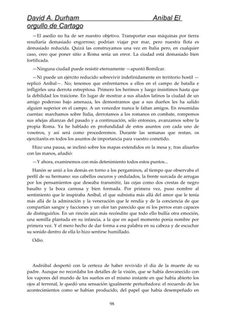 David A. Durham Aníbal El
orgullo de Cartago
—El asedio no ha de ser nuestro objetivo. Transportar esas máquinas por tierra
resultaría demasiado engorroso; podrían viajar por mar, pero nuestra flota es
demasiado reducida. Quizá las construyamos una vez en Italia pero, en cualquier
caso, creo que poner sitio a Roma sería un error. La ciudad está demasiado bien
fortificada.
—Ninguna ciudad puede resistir eternamente —apuntó Bomílcar.
—Ni puede un ejército reducido sobrevivir indefinidamente en territorio hostil —
replicó Aníbal—. No; tenemos que enfrentarnos a ellos en el campo de batalla e
infligirles una derrota estrepitosa. Primero los herimos y luego insistimos hasta que
la debilidad los traicione. En lugar de mostrar a sus aliados latinos la ciudad de un
amigo poderoso bajo amenaza, les demostramos que a sus dueños les ha salido
alguien superior en el campo. A un vencedor nunca le faltan amigos. En resumidas
cuentas: marchamos sobre Italia, derrotamos a los romanos en combate, rompemos
sus añejas alianzas del pasado y a continuación, sólo entonces, avanzamos sobre la
propia Roma. Ya he hablado en profundidad de estos asuntos con cada uno de
vosotros, y así será como procederemos. Durante las semanas que restan, os
ejercitaréis en todos los asuntos de importancia para vuestro cometido.
Hizo una pausa, se inclinó sobre los mapas extendidos en la mesa y, tras alisarlos
con las manos, añadió:
—Y ahora, examinemos con más detenimiento todos estos puntos...
Hanón se unió a los demás en torno a los pergaminos, al tiempo que observaba el
perfil de su hermano: sus cabellos oscuros y ondulados, la frente surcada de arrugas
por los pensamientos que deseaba transmitir, las cejas como dos crestas de negro
basalto y la boca carnosa y bien formada. Por primera vez, puso nombre al
sentimiento que le inspiraba Aníbal, el que subsistía más allá del amor que le tenía
más allá de la admiración y la veneración que le rendía y de la conciencia de que
compartían sangre y facciones y un olor tan parecido que ni los perros eran capaces
de distinguirlos. En un rincón aún más recóndito que todo ello bullía otra emoción,
una semilla plantada en su infancia, a la que en aquel momento ponía nombre por
primera vez. Y el mero hecho de dar forma a esa palabra en su cabeza y de escuchar
su sonido dentro de ella lo hizo sentirse humillado.
Odio.
Asdrúbal despertó con la certeza de haber revivido el día de la muerte de su
padre. Aunque no recordaba los detalles de la visión, que se había desvanecido con
los vapores del mundo de los sueños en el mismo instante en que había abierto los
ojos al terrenal, le quedó una sensación igualmente perturbadora: el recuerdo de los
acontecimientos como se habían producido, del papel que había desempeñado en
98
 