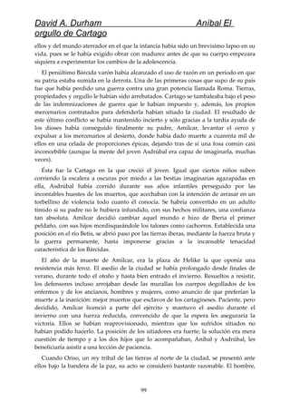 David A. Durham Aníbal El
orgullo de Cartago
ellos y del mundo aterrador en el que la infancia había sido un brevísimo lapso en su
vida, pues se le había exigido obrar con madurez antes de que su cuerpo empezara
siquiera a experimentar los cambios de la adolescencia.
El penúltimo Bárcida varón había alcanzado el uso de razón en un período en que
su patria estaba sumida en la derrota. Una de las primeras cosas que supo de su país
fue que había perdido una guerra contra una gran potencia llamada Roma. Tierras,
propiedades y orgullo le habían sido arrebatados. Cartago se tambaleaba bajo el peso
de las indemnizaciones de guerra que le habían impuesto y, además, los propios
mercenarios contratados para defenderla habían sitiado la ciudad. El resultado de
este último conflicto se había mantenido incierto y sólo gracias a la tardía ayuda de
los dioses había conseguido finalmente su padre, Amílcar, levantar el cerco y
expulsar a los mercenarios al desierto, donde había dado muerte a cuarenta mil de
ellos en una celada de proporciones épicas, dejando tras de sí una fosa común casi
inconcebible (aunque la mente del joven Asdrúbal era capaz de imaginarla, muchas
veces).
Ésta fue la Cartago en la que creció el joven. Igual que ciertos niños suben
corriendo la escalera a oscuras por miedo a las bestias imaginarias agazapadas en
ella, Asdrúbal había corrido durante sus años infantiles perseguido por las
incontables huestes de los muertos, que acechaban con la intención de arrasar en un
torbellino de violencia todo cuanto él conocía. Se habría convertido en un adulto
tímido si su padre no le hubiera infundido, con sus hechos militares, una confianza
tan absoluta. Amílcar decidió cambiar aquel mundo e hizo de Iberia el primer
peldaño, con sus hijos mordisqueándole los talones como cachorros. Establecida una
posición en el río Betis, se abrió paso por las tierras iberas, mediante la fuerza bruta y
la guerra permanente, hasta imponerse gracias a la incansable tenacidad
característica de los Bárcidas.
El año de la muerte de Amílcar, era la plaza de Helike la que oponía una
resistencia más feroz. El asedio de la ciudad se había prolongado desde finales de
verano, durante todo el otoño y hasta bien entrado el invierno. Resueltos a resistir,
los defensores incluso arrojaban desde las murallas los cuerpos degollados de los
enfermos y de los ancianos, hombres y mujeres, como anuncio de que preferían la
muerte a la inanición: mejor muertos que esclavos de los cartagineses. Paciente, pero
decidido, Amílcar licenció a parte del ejército y mantuvo el asedio durante el
invierno con una fuerza reducida, convencido de que la espera les aseguraría la
victoria. Ellos se habían reaprovisionado, mientras que los sufridos sitiados no
habían podido hacerlo. La posición de los sitiadores era fuerte; la solución era mera
cuestión de tiempo y a los dos hijos que lo acompañaban, Aníbal y Asdrúbal, les
beneficiaría asistir a una lección de paciencia.
Cuando Oriso, un rey tribal de las tierras al norte de la ciudad, se presentó ante
ellos bajo la bandera de la paz, su acto se consideró bastante razonable. El hombre,
99
 