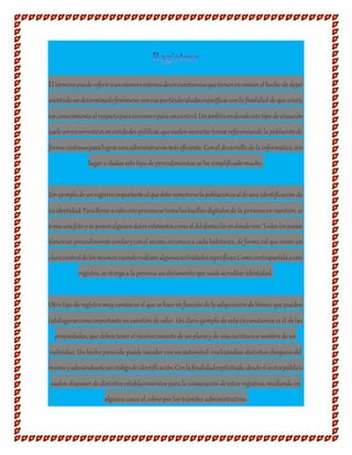 El términopuedereferiraunnúmeroextensodecircunstanciasquetienenencomúnel hecho de dejar
asentadoundeterminadofenómenoconsusparticularidadesespecíficasconla finalidad de que exista
unconocimientoalrespectoparatercerosoparauncontrol.Unámbitoendondeestetipodesituación
sueleserrecurrenteesenentidadespúblicas,quesuelennecesitartomarreferenciasde la poblaciónde
formacontinuaparalograrunaadministraciónmáseficiente. Conel desarrollo de la informática, sin
lugar a dudas este tipo de procedimientos se ha simplificado mucho.
Unejemplodeunregistroimportantealquedebesometerselapoblaciónesaldeuna identificaciónde
suidentidad.Parallevaracaboesteprocesosetomalashuellas digitales de la persona encuestión, se
tomaunafoto yse ponenalgunosdatosrelevantescomoeldeldomicilioendondevive.Todoslospaíses
tienenunprocedimientosimilaryconel mismoseconocea cada habitante, de forma tal que existe un
clarocontroldelosmismos cuandorealizanalgunasactividadesespecíficas.Comocontrapartidaaeste
registro, se otorga a la persona undocumento que suele acreditar identidad.
Otro tipo de registro muycomúnes el que se hace enfunciónde la adquisiciónde bienes que pueden
catalogarsecomoimportante encuestiónde valor. Unclaro ejemplo de esta circunstancia es el de las
propiedades, que debentener el reconocimiento de unplano yde una escritura a nombre de un
individuo. Unhecho parecido puede suceder conunautomóvil, realizándose distintos chequeos del
mismoyadosándoseleuncódigodeidentificación.Conlafinalidadexplicitada,desdeelsectorpúblico
suelendisponer de distintos establecimientos para la consecuciónde estos registros, mediando en
algunos casos el cobro por los trámites administrativos.
 