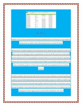 Analizaresuna accióneminentementeintelectualcaracterísticade los seres humanos yque implica la
realizaciónde unanálisis sobre determinada materia o asunto de interés.
Mientras tanto, el análisis implicará el reconocimiento de los elementos que componenuntodo, por
tanto, es que se los distingue yobserva especialmente a cada uno de ellos para de ese modo poder
penetrar efectivamente ensus propiedades yprincipios básicos yasí conocer más de su naturaleza,
función,entreotrascuestiones.Enresumidascuentaselobjetivoprimordialdecualquieranálisis, se lo
realice enel ámbito que fuere, es el de conocer, comprender más profundamente una cuestióno
situación.
el análisis,también,esfrecuentequecadauna de nuestrasaccionescotidianas,enespecialaquellasque
resultanserapriorideterminantesparanuestropresente yfuturo, pasanpor análisis, unanálisis que
realizamosnosotrosmismosevaluandotodasaquellascuestiones involucradas enla decisióna tomar.
Este tipo de análisis es muyimportante para evitar tras nuestras decisiones errores futuros que nos
compliquenla vida enalgúnaspecto:personal, laboral, familiar, entre otros.
 