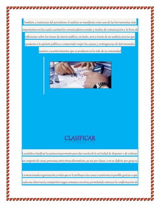 También, a instancias del periodismo el análisis se manifiesta como una de las herramientas más
importantesconlascualescuentanloscomunicadoressociales ymedios de comunicacióna la hora de
reflexionar sobre los temas de interés público, entanto, será a través de ese análisis preciso que
ayudarána la opiniónpública a comprender mejor las causas ycontingencias de determinados
asuntos yacontecimientos que se producenenla vida de su comunidad
.
Lapalabraclasificarlausamosmayormenteparadarcuentade la actividad de disponer o de ordenar
unconjuntode cosas,personas,entreotrasalternativas, ya sea por clases, o ensu defecto por grupos.
Lamencionadaorganizaciónyordenquese leatribuyealascosasocuestionesesposible gracias a que
cadauna observaráycompartirárasgoscomunesconotras,permitiendo entonces la conformaciónde
 