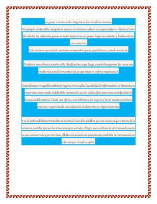 ungrupo o de una sub-categoría enfunciónde las mismas.
Porejemplo,dentrodela categoríadepelucas,lasmismas,podránserorganizadasenrelaciónal color
del cabello, las diferentes gamas de rubio implicaránungrupo, luego las castañas yfinalmente las
coloradas otro.
Cabe destacar que sintal condiciónes imposible que se pueda llevar a cabo la acciónde
El objetivo que se busca a partir de la clasificaciónes que luego, cuando busquemos las cosas, nos
resulte más sencillo encontrarlas, ya que estánenordenyorganizadas.
Generalmente,enaquellosámbitosylugaresenloscualeslacantidaddeinformaciónodeelementoses
importantísima resulta indefectible concretar la acciónde clasificar para más tarde facilitar la
búsqueda del material. Desde una oficina, una biblioteca, unnegocio yhasta nuestro escritorio
personal, requeriránde la clasificaciónde elementos enalgúnmomento.
Y enel ámbitodeldeportetambiéneshabitualelusodela palabra que nos ocupa ya que a través de la
mismaesposibleexpresardossituaciones,por unlado, el logro que se obtuvo de determinado puesto
enuna competenciayporotrolado,elhaberalcanzadounaposiciónque posibilita la continuaciónen
el torneo por el cual se aplicó.
 