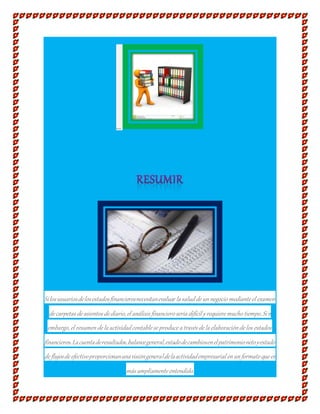 ...
Silosusuariosdelosestadosfinancierosnecesitanevaluar la saludde unnegocio mediante el examen
de carpetas de asientos de diario,el análisis financiero sería difícil yrequiere mucho tiempo.Sin
embargo,el resumende la actividadcontable se produce a través de la elaboraciónde los estados
financieros.Lacuentaderesultados,balancegeneral,estadodecambiosenelpatrimonionetoyestado
de flujosde efectivoproporcionanunavisióngeneraldelaactividadempresarial enunformato que es
más ampliamente entendido.
 