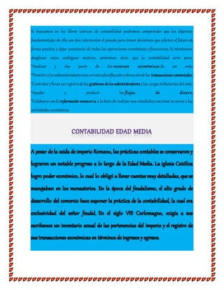 Si buscamos en los libros teóricos de contabilidad podremos comprender que los objetivos
fundamentales de ella sondos:interpretar el pasado para tomar decisiones que afectenal futuro de
forma positiva y dejar constancia de todas las operaciones económicas yfinancieras. Si intentamos
desglosar estos ambiguos motivos, podremos decir que la contabilidad sirve para:
*Analizar y dar parte de los recursos económicos de un ente;
*Permitiralosadministradoresunacorrectaplanificaciónydireccióndelas transaccionescomerciales;
*Controlaryllevarunregistrodelas gestiones delosadministradoresylas cargas tributarias del ente;
*Ayudar a predecir los flujos de dinero;
*Colaborarconlainformación necesaria a la hora de realizar una estadística nacional entorno a las
actividades económicas
 