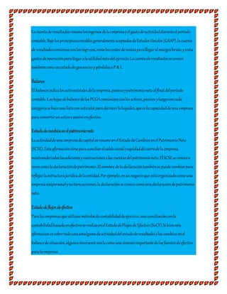 Lacuentade resultadosresumelosingresosdelaempresayelgastode actividadduranteelperiodo
contable.BajolosprincipioscontablesgeneralmenteaceptadosdeEstadosUnidos(GAAP),lacuenta
de resultadoscomienzaconlosingresos,restaloscostosdeventasparallegaralmargenbruto,yresta
gastosdeoperaciónparallegaralautilidadnetadelejercicio.Lacuentaderesultadosseconoce
tambiéncomounestadodegananciasypérdidasoP &L.
Balance
El balanceindicalosactivostotalesdelaempresa,pasivosypatrimonionetoalfinaldelperíodo
contable.LashojasdebalancedelosPCGAcomienzanconlosactivos,pasivosyluegoconcada
categoríasehaceunalistaconartículosparadecrecerlaliquidez,queeslacapacidaddeuna empresa
paraconvertirunactivoopasivoenefectivo.
Estadodecambiosenelpatrimonioneto
Laactividaddeuna empresadecapitalseresumeenelEstadodeCambiosenelPatrimonioNeto
(SCSE).Estaafirmaciónsirveparaconciliarelsaldoinicialyequidaddecierredela empresa,
mostrandotodaslasadicionesysustraccionesalascuentasdelpatrimonioneto.ElSCSEseconocea
vecescomoladeclaracióndepatrimonio.Elnombre deladeclaracióntambiénsepuedecambiarpara
reflejarlaestructurajurídicadelaentidad.Porejemplo,enunnegocioque estáorganizadocomouna
empresaunipersonalynotieneacciones,ladeclaraciónseconocecomounadeclaracióndepatrimonio
neto.
Estadodeflujosdeefectivo
Paralasempresasqueutilizanmétodosdecontabilidaddeejercicio,unaconciliaciónconla
contabilidadbasadaenefectivoserealizaenelEstadodeFlujosde Efectivo(SoCF).Sibienesta
afirmaciónessobretodounaamalgamadeactividaddelestadoderesultadosyloscambiosenel
balancedesituación,algunosinversoresvenlacomounasíntesisimportantedelasfuentesdeefectivo
paralaempresa.
 