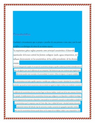 Cualidado circunstancia que es propia o peculiar de una persona o una cosa y por la cual
se define o se distingue de otras de su misma especie.
"la arquitectura gótica inglesa presenta como principal característica el desarrollo
espectacular de la nave central; los factores ecológicos (suelo, aguas, temperatura, etc.)
influyen decisivamente en lascaracterísticas de los caldos procedentes de los diversos
viñedos"
Ensuusomásgeneraly amplio,el conceptodecaracterísticasdesignaaaquellacualidadquefacilitalaidentificación de
algo o de alguien y por caso lo diferencia de sus semejantes. Vale destacarse que esas cuestiones que singularizan y
diferencian pueden estar asociadas a la personalidad, el carácter, el físico de alguien o al aspecto simbólico.
Las características son todos aquellos aspectos o variables que configuran el estado e identidad de una entidad en
particular,quepuedesertantounapersonacomounanimal,unvegetal,unobjetooincluso una condición o escenario.
La definicióndecaracterísticasdeunacosatiene lugar en diversos ámbitos, siendo uno de los más comunes el técnico.
Por ejemplo, el establecimiento de las características técnicas que configuran a un dispositivo o artefacto tecnológico.
Antela adquisicióndeunaparatoodispositivo,comopuedeserunautomóvil,amenudoserecibetambiénundetalle de
las características que lo componen como tal. Entre ellas, clase y calidad del motor, velocidad máxima alcanzada,
composición interior del vehículo, tipo de carrocería y ruedas, accesorios y/o agregados especiales, etcétera.
Otro caso de características técnicas puede darse con la compra de un teléfono celular o una computadora. Con
 