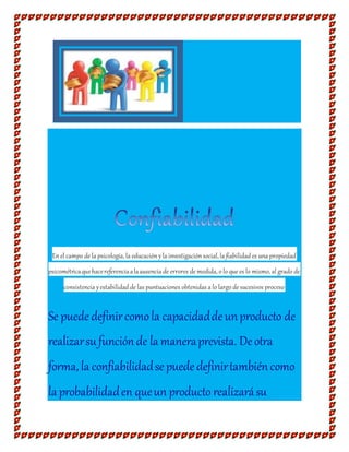 Enel campo de la psicología, la educaciónyla investigaciónsocial, la fiabilidad es una propiedad
psicométricaquehacereferenciaalaausencia de errores de medida, o lo que es lo mismo, al grado de
consistencia yestabilidad de las puntuaciones obtenidas a lo largo de sucesivos proceso
Se puede definircomola capacidaddeunproducto de
realizarsu funciónde la maneraprevista. Deotra
forma, la confiabilidadsepuede definirtambiéncomo
la probabilidaden queun producto realizarásu
 