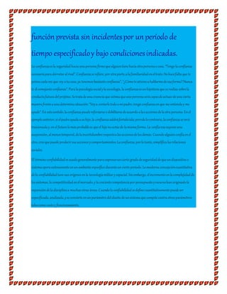 funciónprevista sin incidentespor unperíodo de
tiempo especificadoy bajo condicionesindicadas.
La confianzaesla seguridad haciaunapersonafirmequealguientienehaciaotrapersonaocosa.“Tengolaconfianza
necesariaparaderrotaralrival”.Confianzaserefiere,porotraparte,alafamiliaridadeneltrato:Nohacefaltaque te
peinescadavez que voy atucasa,ya tenemosbastanteconfianza”,“¿Cómoteatrevesahablarmedeesaforma?Nunca
te disemejanteconfianza”.Paralapsicologíasocialylasociología,laconfianzaesunhipótesisqueserealiza sobrela
conductafuturadelprójimo.Setratadeunacreenciaque estimaqueunapersonaserácapazdeactuardeunacierta
manerafrenteaunadeterminasituación:“Voya contarletodoamipadre,tengoconfianzaenque meentienday me
ayude”.En estesentido,laconfianzapuedereforzarseodebilitarsedeacuerdoalasaccionesdelaotrapersona.Enel
ejemploanterior,sielpadreayudaasuhijo,la confianzasaldráfortalecida;perodelocontrario,laconfianzaseverá
traicionaday,enel futurolomásprobablees queel hijonoactúede lamismaforma.La confianzasuponeuna
suspensión,almenostemporal,delaincertidumbrerespectoalasaccionesdelosdemás.Cuandoalguienconfíaenel
otro,creequepuedepredecirsusaccionesycomportamientos.Laconfianza,porlotanto,simplificalasrelaciones
sociales.
El términoconfiabilidadesusadogeneralmenteparaexpresarunciertogradodeseguridaddequeundispositivoo
sistemaoperaexitosamenteenunambienteespecíficoduranteunciertoperíodo.Lamodernaconcepcióncuantitativa
dela confiabilidadtuvo susorígenesenla tecnologíamilitary espacial.Sinembargo,elincrementoenlacomplejidadde
lossistemas,lacompetitividadenelmercado,y lacrecientecompetenciaporpresupuestoyrecursohanoriginadola
expansióndeladisciplinaa muchasotras áreas.Cuandolaconfiabilidadsedefinecuantitativamentepuedeser
especificada,analizada,yseconvierteenunparámetrodeldiseñodeunsistemaquecompitecontraotrosparámetros
talescomocostoy funcionamiento.
 