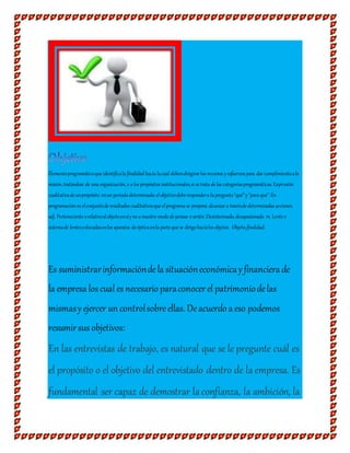 Elementoprogramáticoque identificala finalidad hacia lacual debendirigirse los recursos yesfuerzos para dar cumplimientoala
misión, tratándose de una organización, o a los propósitos institucionales,si se trata de las categoríasprogramáticas. Expresión
cualitativade unpropósito enun periodo determinado; elobjetivodebe respondera la pregunta"qué"y"para qué".En
programación es elconjuntode resultados cualitativosque elprograma se propone alcanzar a travésde determinadas acciones.
adj. Perteneciente orelativoalobjetoensíyno a nuestro modo de pensar o sentir. Desinteresado, desapasionado. m. Lente o
sistemade lentescolocadasenlos aparatos de ópticaenla parte que se dirige hacialos objetos. Objeto,finalidad.
Es suministrarinformacióndela situacióneconómicay financiera de
la empresa los cual es necesario paraconocerel patrimoniodelas
mismasyejercer un controlsobreellas. Deacuerdo a eso podemos
resumirsus objetivos:
En las entrevistas de trabajo, es natural que se le pregunte cuál es
el propósito o el objetivo del entrevistado dentro de la empresa. Es
fundamental ser capaz de demostrar la confianza, la ambición, la
 