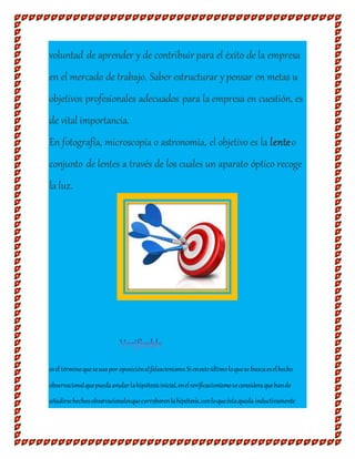 voluntad de aprender y de contribuir para el éxito de la empresa
en el mercado de trabajo. Saber estructurar ypensar en metas u
objetivos profesionales adecuados para la empresa en cuestión, es
de vital importancia.
En fotografía, microscopía o astronomía, el objetivo es la lenteo
conjunto de lentes a través de los cuales un aparato óptico recoge
la luz.
esel términoqueseusapor oposiciónalfalsacionismo.Sienesteúltimoloquese buscaeselhecho
observacionalquepuedaanularlahipótesisinicial,enelverificacionismoseconsideraquehande
añadirsehechosobservacionalesquecorroborenlahipótesis,conloqueéstaqueda inductivamente
 